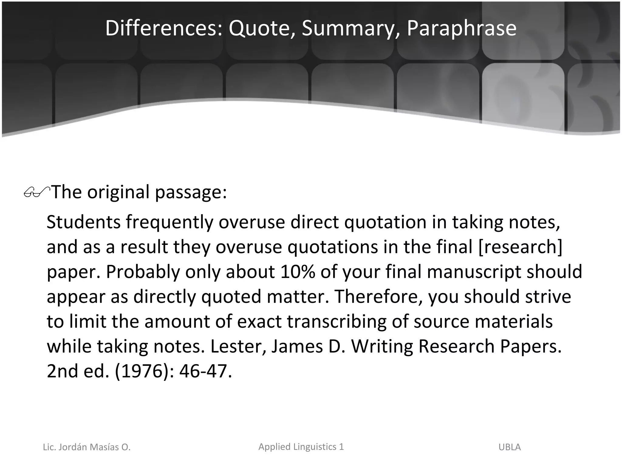 Differences: Quote, Summary, Paraphrase The original passage: Students frequently overuse direct quotation in taking notes, and as a result they overuse quotations in the final [research] paper. Probably only about 10% of your final manuscript should appear as directly quoted matter. Therefore, you should strive to limit the amount of exact transcribing of source materials while taking notes. Lester, James D. Writing Research Papers. 2nd ed. (1976): 46-47.  
