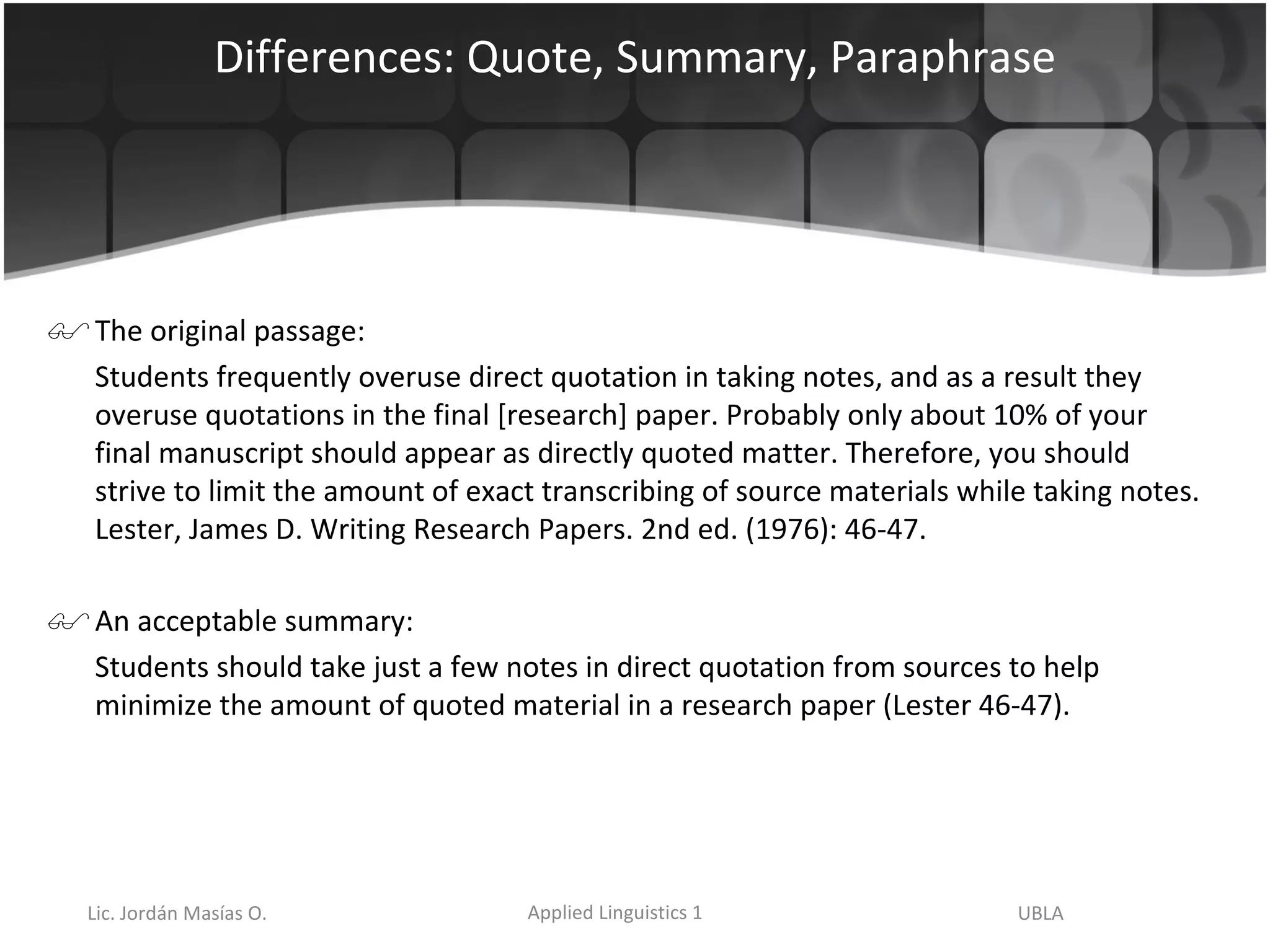 Differences: Quote, Summary, Paraphrase The original passage: Students frequently overuse direct quotation in taking notes, and as a result they overuse quotations in the final [research] paper. Probably only about 10% of your final manuscript should appear as directly quoted matter. Therefore, you should strive to limit the amount of exact transcribing of source materials while taking notes. Lester, James D. Writing Research Papers. 2nd ed. (1976): 46-47.  An acceptable summary: Students should take just a few notes in direct quotation from sources to help minimize the amount of quoted material in a research paper (Lester 46-47). 
