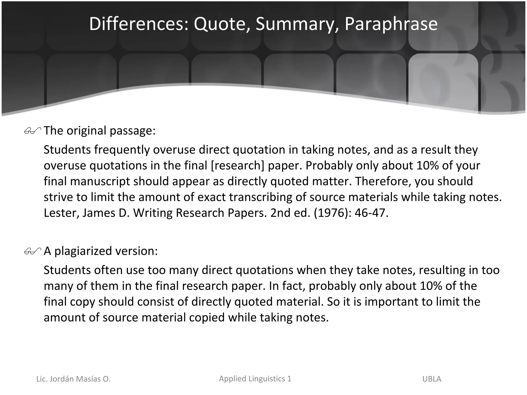 Differences: Quote, Summary, Paraphrase The original passage: Students frequently overuse direct quotation in taking notes, and as a result they overuse quotations in the final [research] paper. Probably only about 10% of your final manuscript should appear as directly quoted matter. Therefore, you should strive to limit the amount of exact transcribing of source materials while taking notes. Lester, James D. Writing Research Papers. 2nd ed. (1976): 46-47.  A plagiarized version: Students often use too many direct quotations when they take notes, resulting in too many of them in the final research paper. In fact, probably only about 10% of the final copy should consist of directly quoted material. So it is important to limit the amount of source material copied while taking notes. 