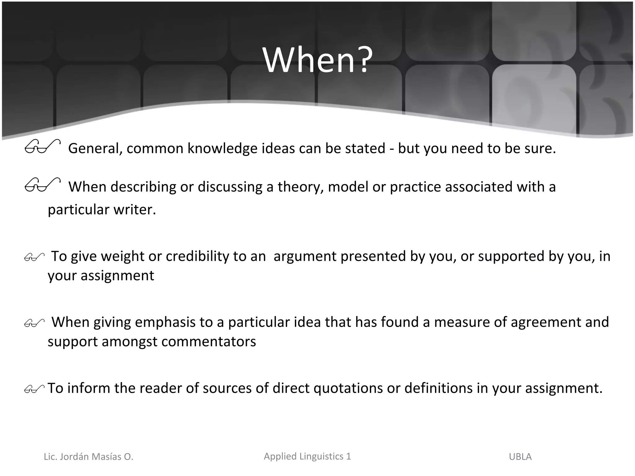 When? General, common knowledge ideas can be stated - but you need to be sure. When describing or discussing a theory, model or practice associated with a particular writer. To give weight or credibility to an  argument presented by you, or supported by you, in your assignment When giving emphasis to a particular idea that has found a measure of agreement and support amongst commentators  To inform the reader of sources of direct quotations or definitions in your assignment. 