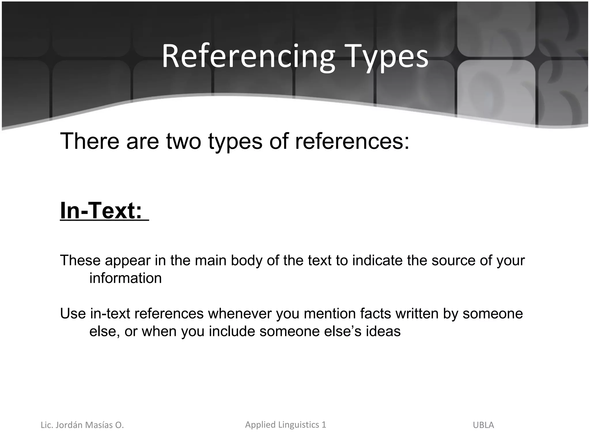 Referencing Types There are two types of references: In-Text:  These appear in the main body of the text to indicate the source of your information Use in-text references whenever you mention facts written by someone else, or when you include someone else’s ideas 