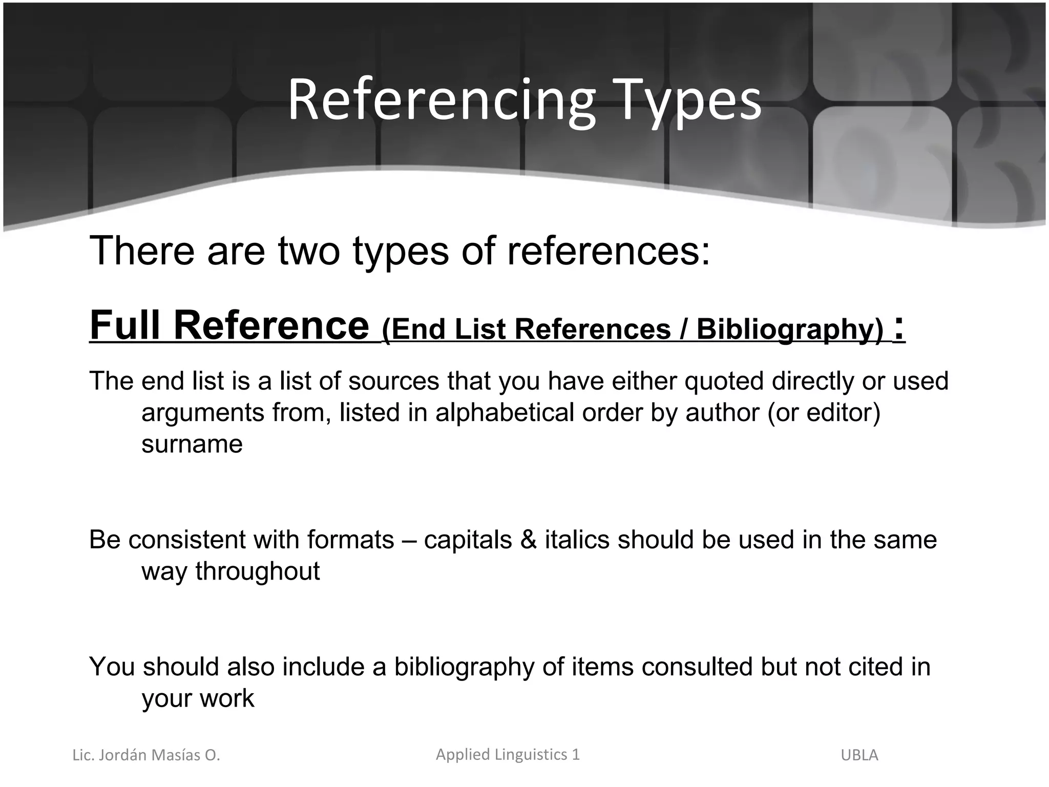 Referencing Types There are two types of references: Full Reference  (End List References / Bibliography)  : The end list is a list of sources that you have either quoted directly or used arguments from, listed in alphabetical order by author (or editor) surname Be consistent with formats – capitals & italics should be used in the same way throughout You should also include a bibliography of items consulted but not cited in your work 