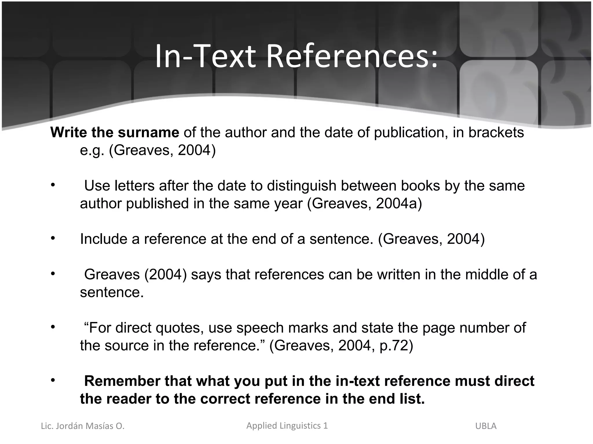 In-Text References: Write the surname  of the author and the date of publication, in brackets e.g. (Greaves, 2004) Use letters after the date to distinguish between books by the same author published in the same year (Greaves, 2004a) Include a reference at the end of a sentence. (Greaves, 2004) Greaves (2004) says that references can be written in the middle of a sentence. “ For direct quotes, use speech marks and state the page number of the source in the reference.” (Greaves, 2004, p.72) Remember that what you put in the in-text reference must direct the reader to the correct reference in the end list. 