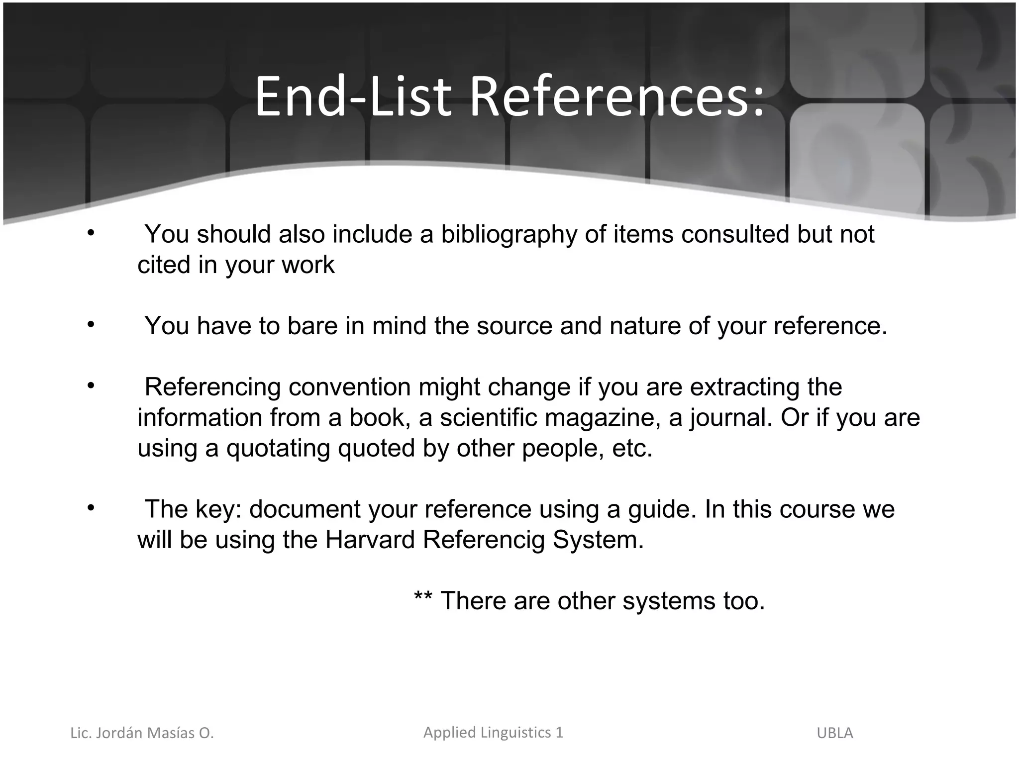 End-List References: You should also include a bibliography of items consulted but not cited in your work  You have to bare in mind the source and nature of your reference.  Referencing convention might change if you are extracting the information from a book, a scientific magazine, a journal. Or if you are using a quotating quoted by other people, etc. The key: document your reference using a guide. In this course we will be using the Harvard Referencig System.   ** There are other systems too. 