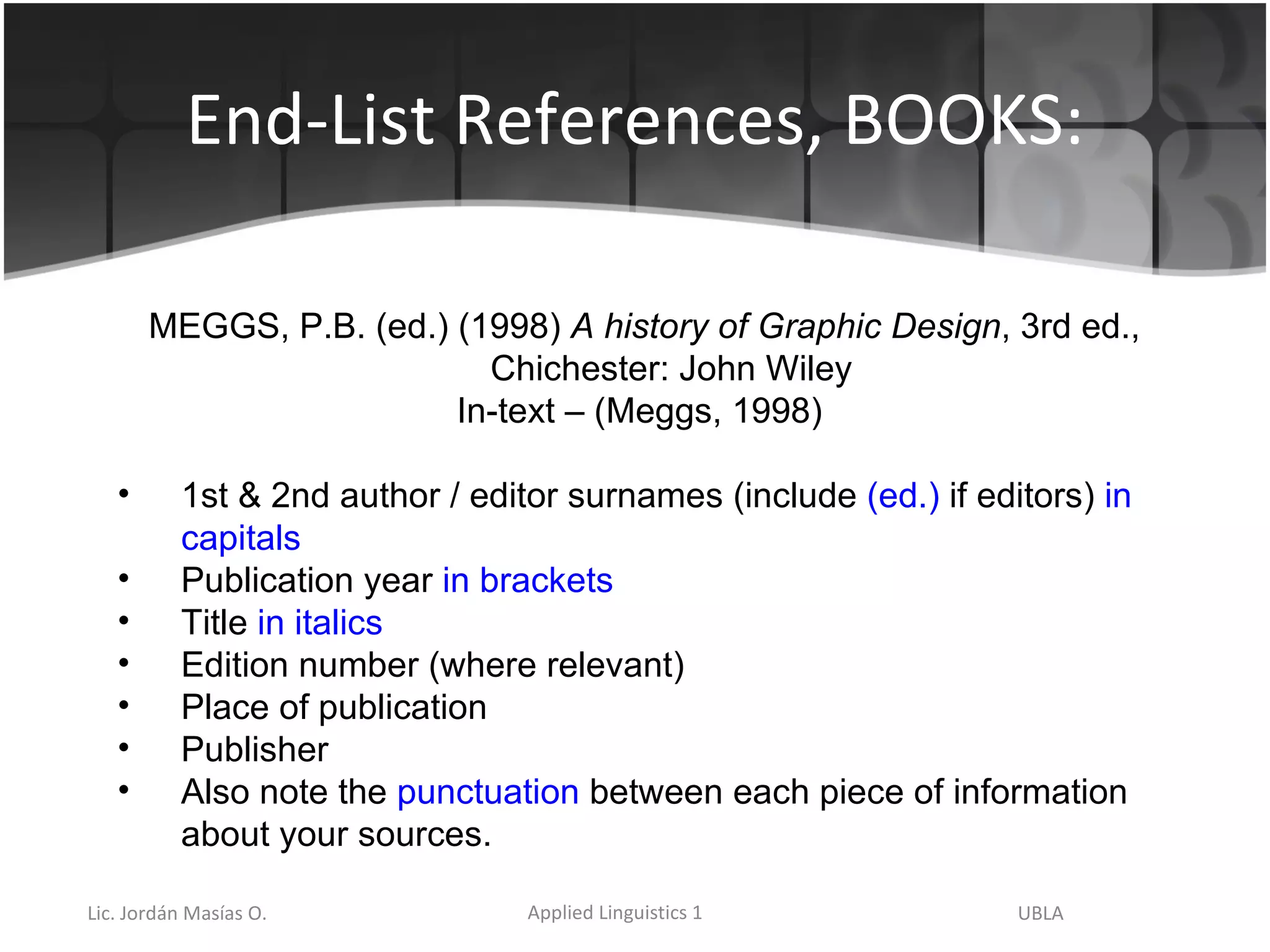 End-List References, BOOKS: MEGGS, P.B. (ed.) (1998)  A history of Graphic Design , 3rd ed., Chichester: John Wiley In-text – (Meggs, 1998) 1st & 2nd author / editor surnames (include  (ed.)  if editors)  in capitals Publication year  in brackets Title  in italics Edition number (where relevant) Place of publication  Publisher Also note the  punctuation  between each piece of information about your sources. 