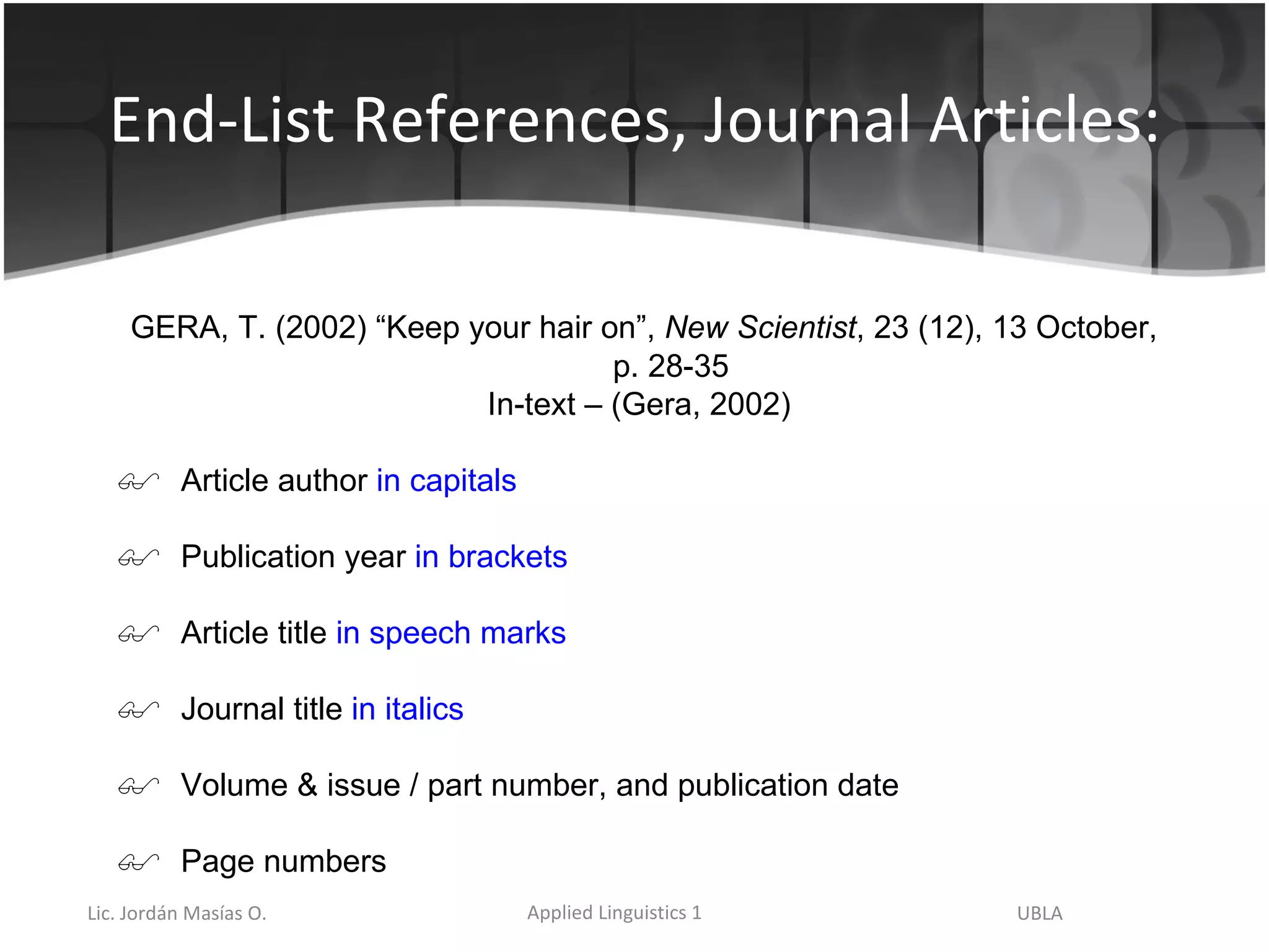 End-List References, Journal Articles: GERA, T. (2002) “Keep your hair on”,  New Scientist , 23 (12), 13 October, p. 28-35 In-text – (Gera, 2002) Article author  in capitals Publication year  in brackets Article title  in speech marks Journal title  in italics Volume & issue / part number, and publication date Page numbers 