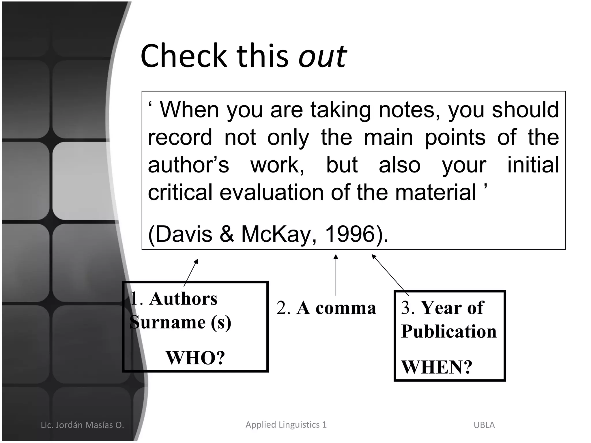 Check this  out ‘  When you are taking notes, you should record not only the main points of the author’s work, but also your initial critical evaluation of the material ’ (Davis & McKay, 1996).  1.  Authors Surname (s) WHO? 2.  A comma 3.  Year of Publication WHEN? 