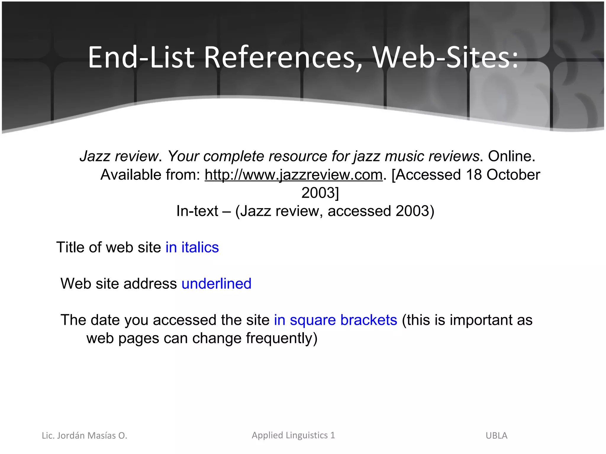 End-List References, Web-Sites: Jazz review .  Your complete resource for jazz music reviews . Online. Available from:  http://www.jazzreview.com . [Accessed 18 October 2003] In-text – (Jazz review, accessed 2003) Title of web site  in italics Web site address  underlined The date you accessed the site  in square brackets  (this is important as web pages can change frequently) 