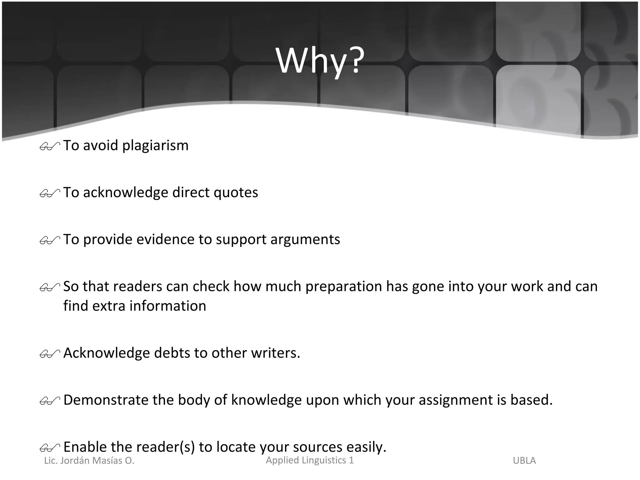 Why? To avoid plagiarism To acknowledge direct quotes To provide evidence to support arguments So that readers can check how much preparation has gone into your work and can find extra information  Acknowledge debts to other writers. Demonstrate the body of knowledge upon which your assignment is based. Enable the reader(s) to locate your sources easily. 