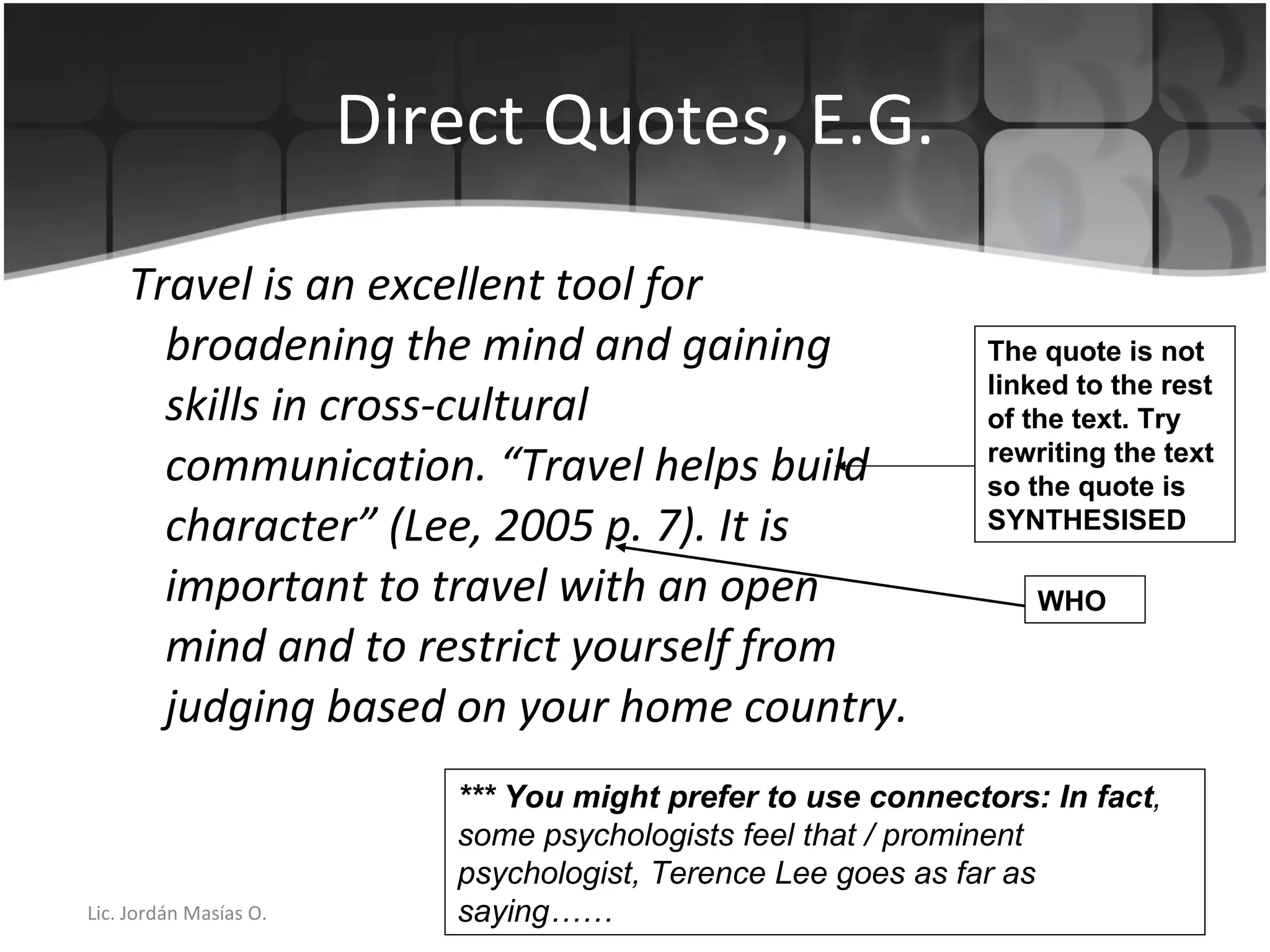 Direct Quotes, E.G. Travel is an excellent tool for broadening the mind and gaining skills in cross-cultural communication. “Travel helps build character” (Lee, 2005 p. 7). It is important to travel with an open mind and to restrict yourself from judging based on your home country. *** You might prefer to use connectors: In fact , some psychologists feel that / prominent psychologist, Terence Lee goes as far as saying…… The quote is not linked to the rest of the text. Try rewriting the text so the quote is SYNTHESISED  WHO 