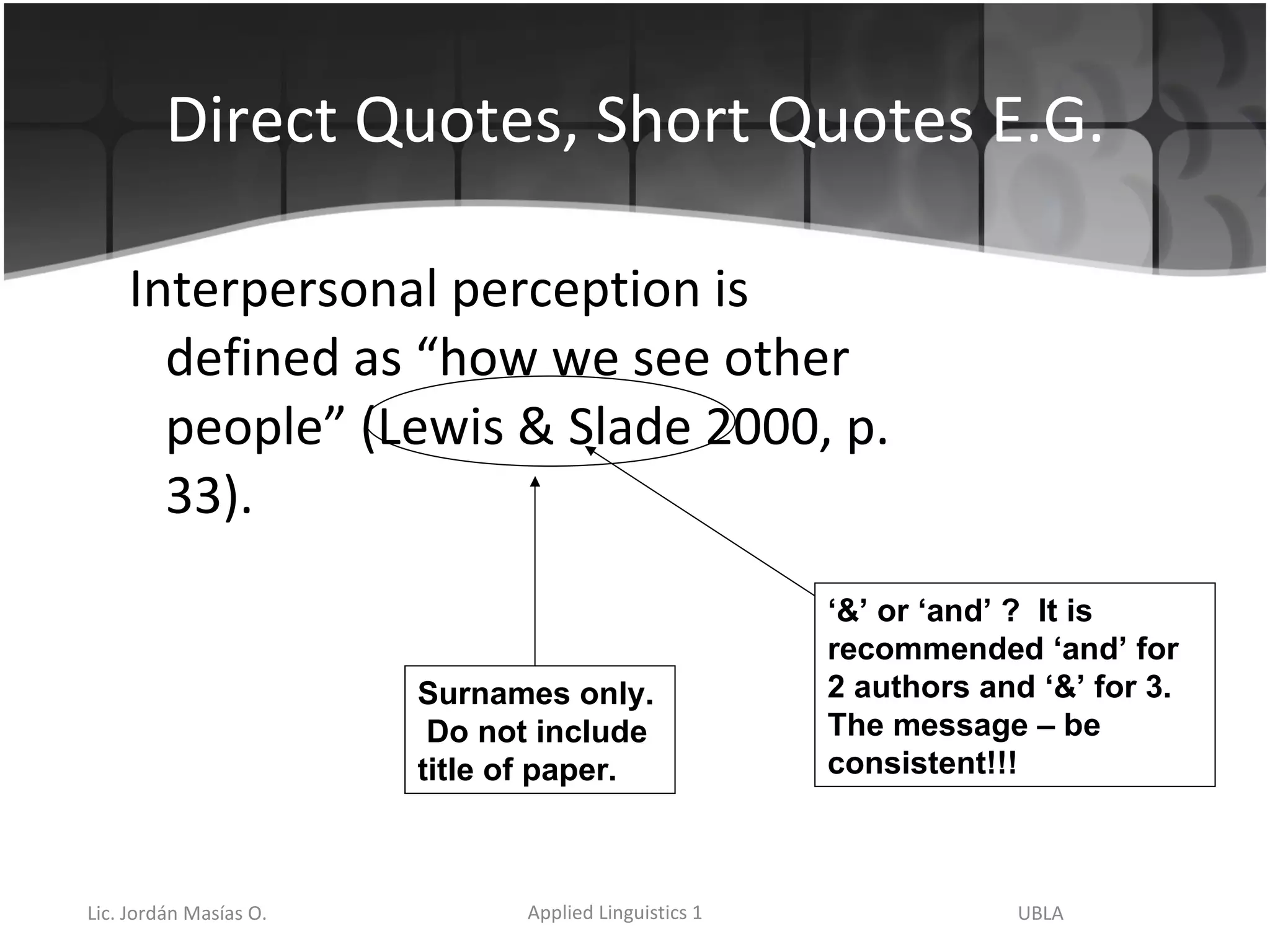 Direct Quotes, Short Quotes E.G. Interpersonal perception is defined as “how we see other people” (Lewis & Slade 2000, p. 33). Surnames only.  Do not include title of paper.  ‘ &’ or ‘and’ ?  It is recommended ‘and’ for 2 authors and ‘&’ for 3.  The message – be consistent!!! 