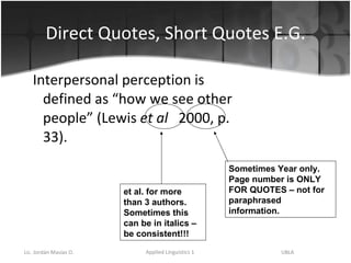 Direct Quotes, Short Quotes E.G. Interpersonal perception is defined as “how we see other people” (Lewis  et al   2000, p. 33). et al. for more than 3 authors.  Sometimes this can be in italics – be consistent!!! Sometimes Year only.  Page number is ONLY FOR QUOTES – not for paraphrased information. 