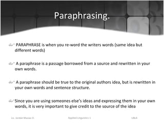 Paraphrasing. PARAPHRASE is when you re-word the writers words (same idea but different words) A paraphrase is a passage borrowed from a source and rewritten in your own words.  A paraphrase should be true to the original authors idea, but is rewritten in your own words and sentence structure.  Since you are using someones else’s ideas and expressing them in your own words, it is very important to give credit to the source of the idea 