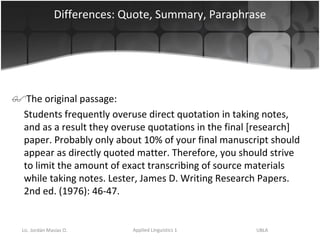 Differences: Quote, Summary, Paraphrase The original passage: Students frequently overuse direct quotation in taking notes, and as a result they overuse quotations in the final [research] paper. Probably only about 10% of your final manuscript should appear as directly quoted matter. Therefore, you should strive to limit the amount of exact transcribing of source materials while taking notes. Lester, James D. Writing Research Papers. 2nd ed. (1976): 46-47.  