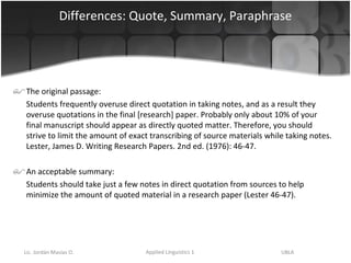 Differences: Quote, Summary, Paraphrase The original passage: Students frequently overuse direct quotation in taking notes, and as a result they overuse quotations in the final [research] paper. Probably only about 10% of your final manuscript should appear as directly quoted matter. Therefore, you should strive to limit the amount of exact transcribing of source materials while taking notes. Lester, James D. Writing Research Papers. 2nd ed. (1976): 46-47.  An acceptable summary: Students should take just a few notes in direct quotation from sources to help minimize the amount of quoted material in a research paper (Lester 46-47). 