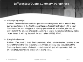 Differences: Quote, Summary, Paraphrase The original passage: Students frequently overuse direct quotation in taking notes, and as a result they overuse quotations in the final [research] paper. Probably only about 10% of your final manuscript should appear as directly quoted matter. Therefore, you should strive to limit the amount of exact transcribing of source materials while taking notes. Lester, James D. Writing Research Papers. 2nd ed. (1976): 46-47.  A plagiarized version: Students often use too many direct quotations when they take notes, resulting in too many of them in the final research paper. In fact, probably only about 10% of the final copy should consist of directly quoted material. So it is important to limit the amount of source material copied while taking notes. 