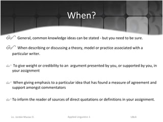 When? General, common knowledge ideas can be stated - but you need to be sure. When describing or discussing a theory, model or practice associated with a particular writer. To give weight or credibility to an  argument presented by you, or supported by you, in your assignment When giving emphasis to a particular idea that has found a measure of agreement and support amongst commentators  To inform the reader of sources of direct quotations or definitions in your assignment. 