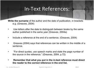 In-Text References: Write the surname  of the author and the date of publication, in brackets e.g. (Greaves, 2004) Use letters after the date to distinguish between books by the same author published in the same year (Greaves, 2004a) Include a reference at the end of a sentence. (Greaves, 2004) Greaves (2004) says that references can be written in the middle of a sentence. “ For direct quotes, use speech marks and state the page number of the source in the reference.” (Greaves, 2004, p.72) Remember that what you put in the in-text reference must direct the reader to the correct reference in the end list. 