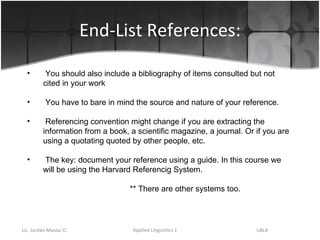 End-List References: You should also include a bibliography of items consulted but not cited in your work  You have to bare in mind the source and nature of your reference.  Referencing convention might change if you are extracting the information from a book, a scientific magazine, a journal. Or if you are using a quotating quoted by other people, etc. The key: document your reference using a guide. In this course we will be using the Harvard Referencig System.   ** There are other systems too. 