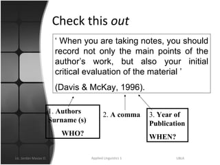 Check this  out ‘  When you are taking notes, you should record not only the main points of the author’s work, but also your initial critical evaluation of the material ’ (Davis & McKay, 1996).  1.  Authors Surname (s) WHO? 2.  A comma 3.  Year of Publication WHEN? 