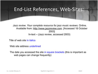 End-List References, Web-Sites: Jazz review .  Your complete resource for jazz music reviews . Online. Available from:  http://www.jazzreview.com . [Accessed 18 October 2003] In-text – (Jazz review, accessed 2003) Title of web site  in italics Web site address  underlined The date you accessed the site  in square brackets  (this is important as web pages can change frequently) 