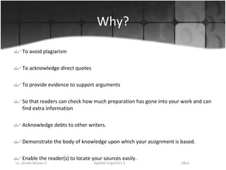Why? To avoid plagiarism To acknowledge direct quotes To provide evidence to support arguments So that readers can check how much preparation has gone into your work and can find extra information  Acknowledge debts to other writers. Demonstrate the body of knowledge upon which your assignment is based. Enable the reader(s) to locate your sources easily. 