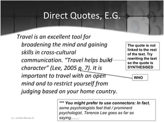 Direct Quotes, E.G. Travel is an excellent tool for broadening the mind and gaining skills in cross-cultural communication. “Travel helps build character” (Lee, 2005 p. 7). It is important to travel with an open mind and to restrict yourself from judging based on your home country. *** You might prefer to use connectors: In fact , some psychologists feel that / prominent psychologist, Terence Lee goes as far as saying…… The quote is not linked to the rest of the text. Try rewriting the text so the quote is SYNTHESISED  WHO 