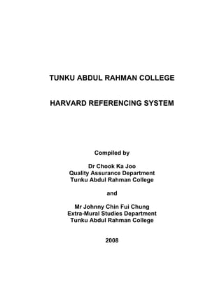 TUNKU ABDUL RAHMAN COLLEGE


HARVARD REFERENCING SYSTEM




            Compiled by

           Dr Chook Ka Joo
    Quality Assurance Department
    Tunku Abdul Rahman College

                and

     Mr Johnny Chin Fui Chung
   Extra-Mural Studies Department
    Tunku Abdul Rahman College


               2008
 