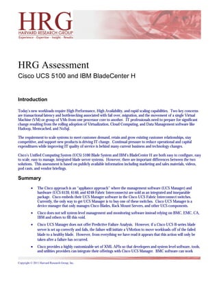 HRG Assessment
Cisco UCS 5100 and IBM BladeCenter H


Introduction

Today’s new workloads require High Performance, High Availability, and rapid scaling capabilities. Two key concerns
are transactional latency and bottlenecking associated with fail over, migration, and the movement of a single Virtual
Machine (VM) or group of VMs from one processor core to another. IT professionals need to prepare for significant
change resulting from the rolling adoption of Virtualization, Cloud Computing, and Data Management software like
Hadoop, Memcached, and NoSql.

The requirement to scale systems to meet customer demand, retain and grow existing customer relationships, stay
competitive, and support new products is driving IT change. Continual pressure to reduce operational and capital
expenditures while improving IT quality of service is behind many current business and technology changes.

Cisco’s Unified Computing System (UCS) 5100 Blade System and IBM’s BladeCenter H are both easy to configure, easy
to scale, easy to manage, integrated blade server systems. However, there are important differences between the two
solutions. This assessment is based on publicly available information including marketing and sales materials, videos,
pod casts, and vendor briefings.

Summary
          •    The Cisco approach is an “appliance approach” where the management software (UCS Manager) and
               hardware (UCS 6120, 6140, and 6248 Fabric Interconnects) are sold as an integrated and inseparable
               package. Cisco embeds their UCS Manager software in the Cisco UCS Fabric Interconnect switches.
               Currently, the only way to get UCS Manager is to buy one of these switches. Cisco UCS Manager is a
               device manager that only manages Cisco Blades, Rack Mount Servers, and other UCS components.
          •    Cisco does not sell system level management and monitoring software instead relying on BMC, EMC, CA,
               IBM and others to fill this void.
          •    Cisco UCS Manager does not offer Predictive Failure Analysis. However, if a Cisco UCS B-series blade
               server is set up correctly and fails, the failure will initiate a VMotion to move workloads off of the failed
               blade to a healthy blade. However, from everything we have read it appears that this action will only be
               taken after a failure has occurred.
          •    Cisco provides a highly customizable set of XML APIs so that developers and system level software, tools,
               and utilities providers can integrate their offerings with Cisco UCS Manager. BMC software can work

Copyright © 2011 Harvard Research Group, Inc.
 