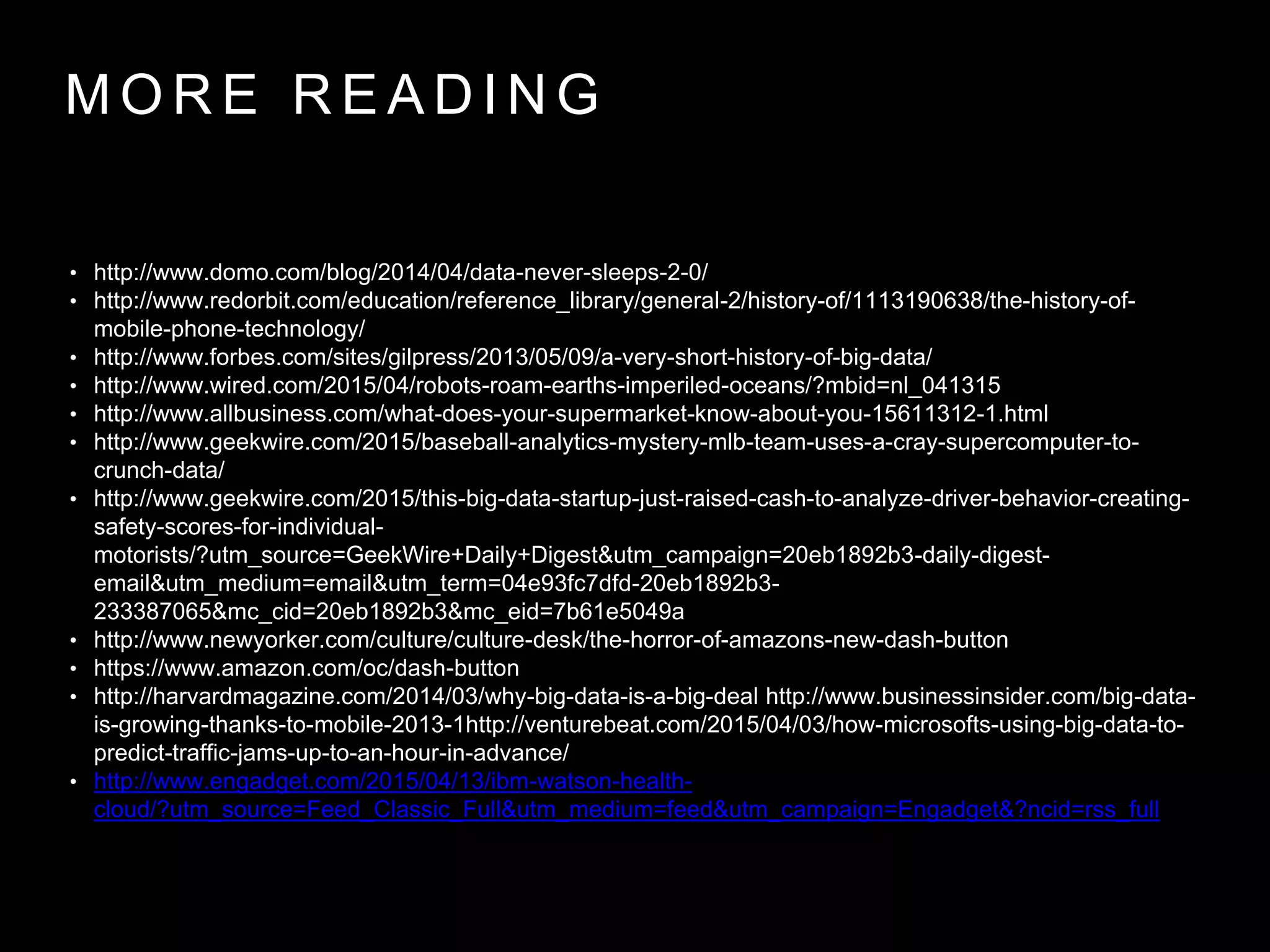 M O R E R E A D I N G
• http://www.domo.com/blog/2014/04/data-never-sleeps-2-0/
• http://www.redorbit.com/education/reference_library/general-2/history-of/1113190638/the-history-of-
mobile-phone-technology/
• http://www.forbes.com/sites/gilpress/2013/05/09/a-very-short-history-of-big-data/
• http://www.wired.com/2015/04/robots-roam-earths-imperiled-oceans/?mbid=nl_041315
• http://www.allbusiness.com/what-does-your-supermarket-know-about-you-15611312-1.html
• http://www.geekwire.com/2015/baseball-analytics-mystery-mlb-team-uses-a-cray-supercomputer-to-
crunch-data/
• http://www.geekwire.com/2015/this-big-data-startup-just-raised-cash-to-analyze-driver-behavior-creating-
safety-scores-for-individual-
motorists/?utm_source=GeekWire+Daily+Digest&utm_campaign=20eb1892b3-daily-digest-
email&utm_medium=email&utm_term=04e93fc7dfd-20eb1892b3-
233387065&mc_cid=20eb1892b3&mc_eid=7b61e5049a
• http://www.newyorker.com/culture/culture-desk/the-horror-of-amazons-new-dash-button
• https://www.amazon.com/oc/dash-button
• http://harvardmagazine.com/2014/03/why-big-data-is-a-big-deal http://www.businessinsider.com/big-data-
is-growing-thanks-to-mobile-2013-1http://venturebeat.com/2015/04/03/how-microsofts-using-big-data-to-
predict-traffic-jams-up-to-an-hour-in-advance/
• http://www.engadget.com/2015/04/13/ibm-watson-health-
cloud/?utm_source=Feed_Classic_Full&utm_medium=feed&utm_campaign=Engadget&?ncid=rss_full
 
