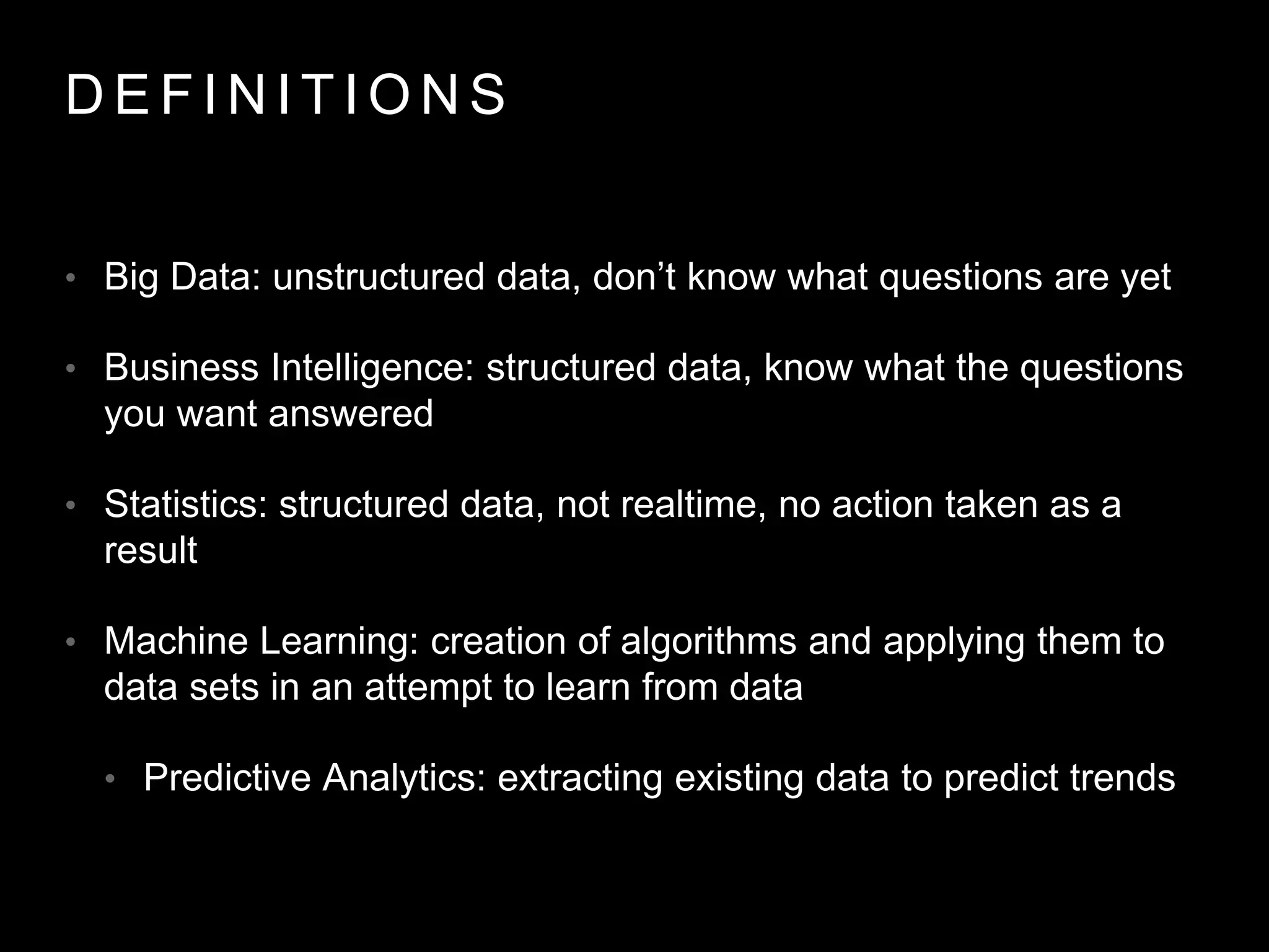 D E F I N I T I O N S
• Big Data: unstructured data, don’t know what questions are yet
• Business Intelligence: structured data, know what the questions
you want answered
• Statistics: structured data, not realtime, no action taken as a
result
• Machine Learning: creation of algorithms and applying them to
data sets in an attempt to learn from data
• Predictive Analytics: extracting existing data to predict trends
 