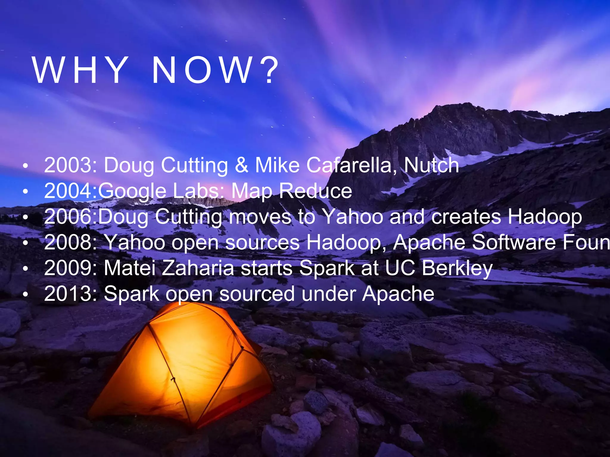 W H Y N O W ?
• 2003: Doug Cutting & Mike Cafarella, Nutch
• 2004:Google Labs: Map Reduce
• 2006:Doug Cutting moves to Yahoo and creates Hadoop
• 2008: Yahoo open sources Hadoop, Apache Software Foun
• 2009: Matei Zaharia starts Spark at UC Berkley
• 2013: Spark open sourced under Apache
 