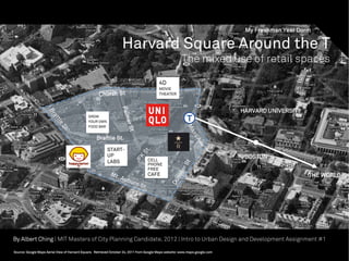 My Freshman Year Dorm

                                                                   Harvard Square Around the T
                                                                                                        The mixed use of retail spaces

                                                                                          4D
                                                                                          MOVIE
                                                    Church St                             THEATER




                                                                  Palm
                                                                                                                              HARVARD UNIVERSITY
                                              GROW
                                              YOUR OWN
                                              FOOD BAR              er S
                                                                      t
                                                   Brattle St.
                                                         START-
                                                         UP                                                                    BOSTON
                                                         LABS                      CELL
                                                                                   PHONE
                                                                                   FREE
                                                                                   CAFE                                                            THE WORLD




By Albert Ching | MIT Masters of City Planning Candidate, 2012 | Intro to Urban Design and Development Assignment #1

Source: Google Maps Aerial View of Harvard Square. Retrieved October 24, 2011 from Google Maps website: www.maps.google.com
 