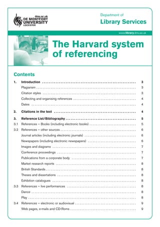 Department of
Library Services
www.library.dmu.ac.uk
The Harvard system
of referencing
Contents
1. Introduction  . . . . . . . . . . . . . . . . . . . . . . . . . . . . . . . . . . . . . . . . . . . . . . . . . . . . . . . . 3
Plagiarism . . . . . . . . . . . . . . . . . . . . . . . . . . . . . . . . . . . . . . . . . . . . . . . . . . . . . . . . . . . . . . 3
Citation styles  . . . . . . . . . . . . . . . . . . . . . . . . . . . . . . . . . . . . . . . . . . . . . . . . . . . . . . . . . . 3
Collecting and organising references  . . . . . . . . . . . . . . . . . . . . . . . . . . . . . . . . . . . . . . . 4
Dates  . . . . . . . . . . . . . . . . . . . . . . . . . . . . . . . . . . . . . . . . . . . . . . . . . . . . . . . . . . . . . . . . . 4
2. Citations in the text  . . . . . . . . . . . . . . . . . . . . . . . . . . . . . . . . . . . . . . . . . . . . . . . . . 4
3. Reference List/Bibliography . . . . . . . . . . . . . . . . . . . . . . . . . . . . . . . . . . . . . . . . . . 5
3.1 References – Books (including electronic books) . . . . . . . . . . . . . . . . . . . . . . . . . . . . . 5
3.2 References – other sources . . . . . . . . . . . . . . . . . . . . . . . . . . . . . . . . . . . . . . . . . . . . . . . 6
Journal articles (including electronic journals)  . . . . . . . . . . . . . . . . . . . . . . . . . . . . . . . . 6
Newspapers (including electronic newspapers)  . . . . . . . . . . . . . . . . . . . . . . . . . . . . . . 6
Images and diagrams  . . . . . . . . . . . . . . . . . . . . . . . . . . . . . . . . . . . . . . . . . . . . . . . . . . . . 7
Conference proceedings  . . . . . . . . . . . . . . . . . . . . . . . . . . . . . . . . . . . . . . . . . . . . . . . . . 7
Publications from a corporate body  . . . . . . . . . . . . . . . . . . . . . . . . . . . . . . . . . . . . . . . . 7
Market research reports  . . . . . . . . . . . . . . . . . . . . . . . . . . . . . . . . . . . . . . . . . . . . . . . . . . 8
British Standards . . . . . . . . . . . . . . . . . . . . . . . . . . . . . . . . . . . . . . . . . . . . . . . . . . . . . . . . 8
Theses and dissertations  . . . . . . . . . . . . . . . . . . . . . . . . . . . . . . . . . . . . . . . . . . . . . . . . . 8
Exhibition catalogues  . . . . . . . . . . . . . . . . . . . . . . . . . . . . . . . . . . . . . . . . . . . . . . . . . . . . 8
3.3 References – live performances  . . . . . . . . . . . . . . . . . . . . . . . . . . . . . . . . . . . . . . . . . . . 8
Dance  . . . . . . . . . . . . . . . . . . . . . . . . . . . . . . . . . . . . . . . . . . . . . . . . . . . . . . . . . . . . . . . . . 8
Play  . . . . . . . . . . . . . . . . . . . . . . . . . . . . . . . . . . . . . . . . . . . . . . . . . . . . . . . . . . . . . . . . . . . 8
3.4 References – electronic or audiovisual . . . . . . . . . . . . . . . . . . . . . . . . . . . . . . . . . . . . . . 9
Web pages, e­mails and CD­Roms . . . . . . . . . . . . . . . . . . . . . . . . . . . . . . . . . . . . . . . . . 9
 