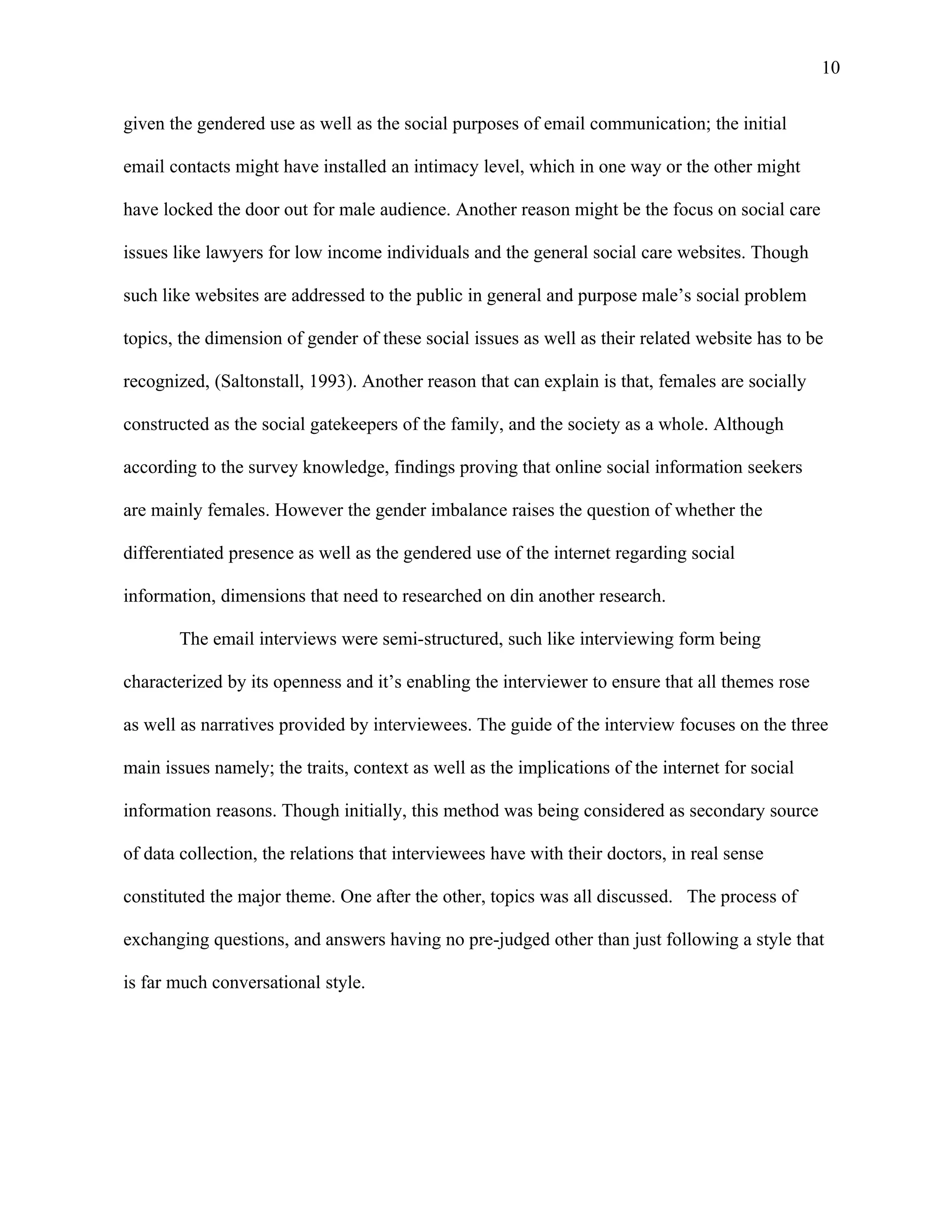10

given the gendered use as well as the social purposes of email communication; the initial

email contacts might have installed an intimacy level, which in one way or the other might

have locked the door out for male audience. Another reason might be the focus on social care

issues like lawyers for low income individuals and the general social care websites. Though

such like websites are addressed to the public in general and purpose male’s social problem

topics, the dimension of gender of these social issues as well as their related website has to be

recognized, (Saltonstall, 1993). Another reason that can explain is that, females are socially

constructed as the social gatekeepers of the family, and the society as a whole. Although

according to the survey knowledge, findings proving that online social information seekers

are mainly females. However the gender imbalance raises the question of whether the

differentiated presence as well as the gendered use of the internet regarding social

information, dimensions that need to researched on din another research.

       The email interviews were semi-structured, such like interviewing form being

characterized by its openness and it’s enabling the interviewer to ensure that all themes rose

as well as narratives provided by interviewees. The guide of the interview focuses on the three

main issues namely; the traits, context as well as the implications of the internet for social

information reasons. Though initially, this method was being considered as secondary source

of data collection, the relations that interviewees have with their doctors, in real sense

constituted the major theme. One after the other, topics was all discussed. The process of

exchanging questions, and answers having no pre-judged other than just following a style that

is far much conversational style.
 