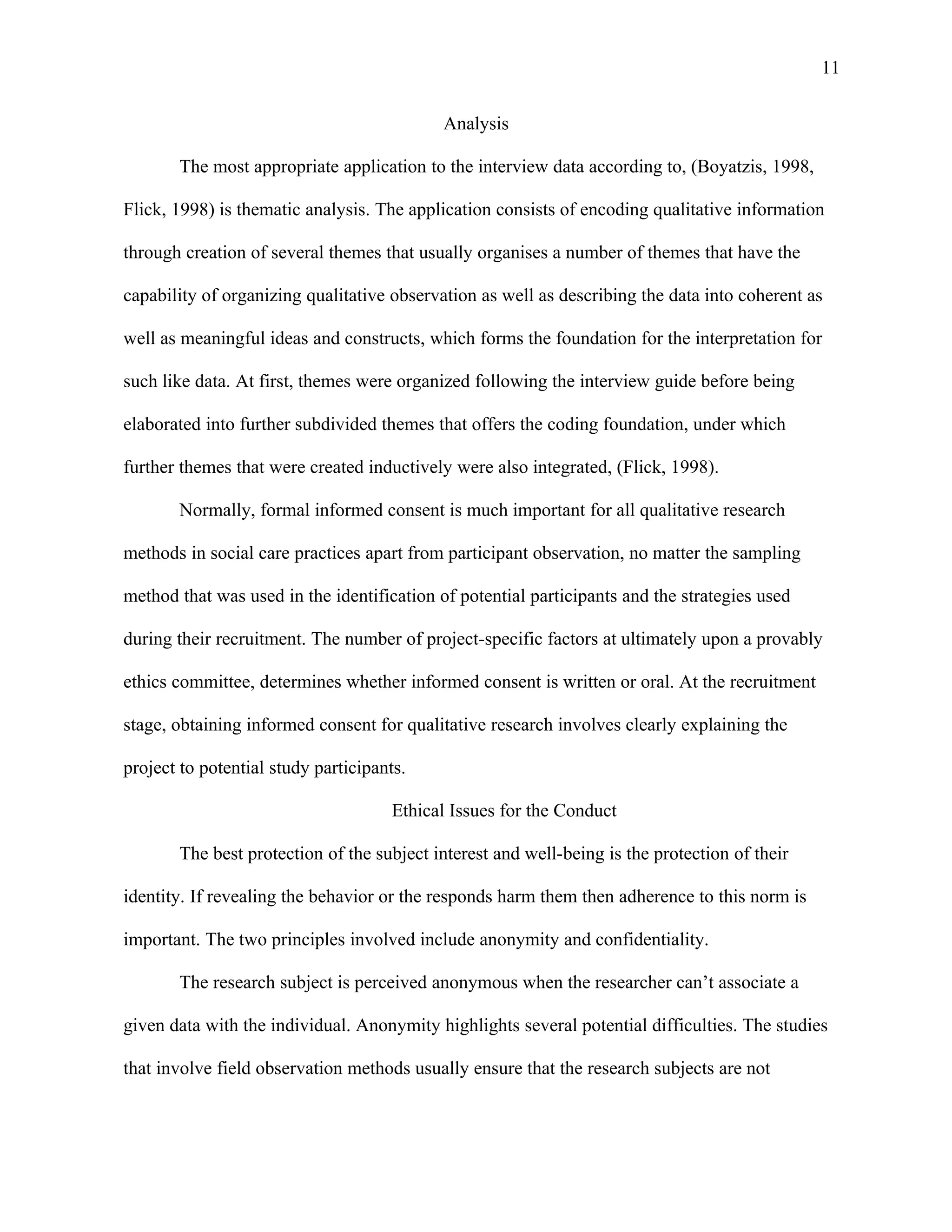 11

                                            Analysis

       The most appropriate application to the interview data according to, (Boyatzis, 1998,

Flick, 1998) is thematic analysis. The application consists of encoding qualitative information

through creation of several themes that usually organises a number of themes that have the

capability of organizing qualitative observation as well as describing the data into coherent as

well as meaningful ideas and constructs, which forms the foundation for the interpretation for

such like data. At first, themes were organized following the interview guide before being

elaborated into further subdivided themes that offers the coding foundation, under which

further themes that were created inductively were also integrated, (Flick, 1998).

       Normally, formal informed consent is much important for all qualitative research

methods in social care practices apart from participant observation, no matter the sampling

method that was used in the identification of potential participants and the strategies used

during their recruitment. The number of project-specific factors at ultimately upon a provably

ethics committee, determines whether informed consent is written or oral. At the recruitment

stage, obtaining informed consent for qualitative research involves clearly explaining the

project to potential study participants.

                                      Ethical Issues for the Conduct

       The best protection of the subject interest and well-being is the protection of their

identity. If revealing the behavior or the responds harm them then adherence to this norm is

important. The two principles involved include anonymity and confidentiality.

       The research subject is perceived anonymous when the researcher can’t associate a

given data with the individual. Anonymity highlights several potential difficulties. The studies

that involve field observation methods usually ensure that the research subjects are not
 