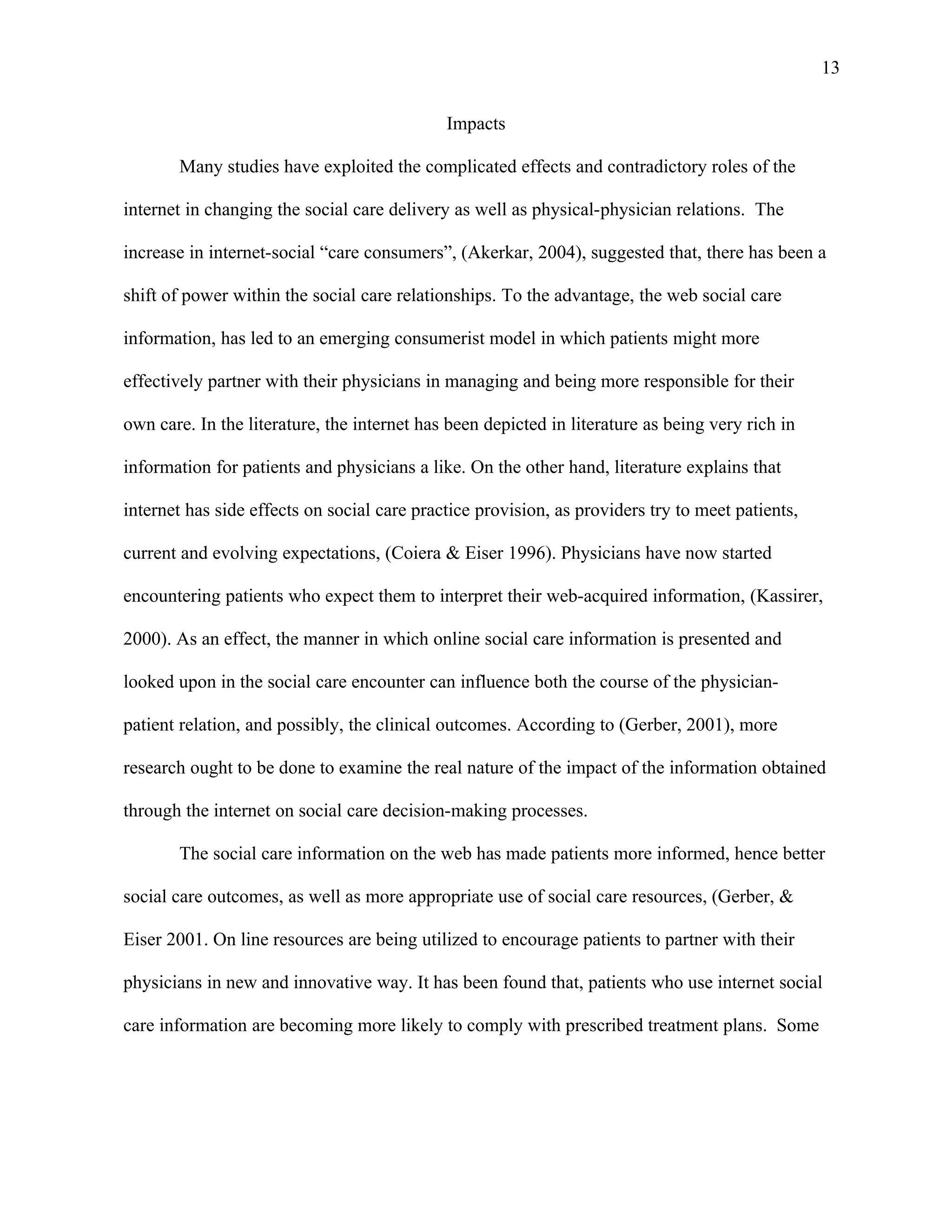 13

                                             Impacts

       Many studies have exploited the complicated effects and contradictory roles of the

internet in changing the social care delivery as well as physical-physician relations. The

increase in internet-social “care consumers”, (Akerkar, 2004), suggested that, there has been a

shift of power within the social care relationships. To the advantage, the web social care

information, has led to an emerging consumerist model in which patients might more

effectively partner with their physicians in managing and being more responsible for their

own care. In the literature, the internet has been depicted in literature as being very rich in

information for patients and physicians a like. On the other hand, literature explains that

internet has side effects on social care practice provision, as providers try to meet patients,

current and evolving expectations, (Coiera & Eiser 1996). Physicians have now started

encountering patients who expect them to interpret their web-acquired information, (Kassirer,

2000). As an effect, the manner in which online social care information is presented and

looked upon in the social care encounter can influence both the course of the physician-

patient relation, and possibly, the clinical outcomes. According to (Gerber, 2001), more

research ought to be done to examine the real nature of the impact of the information obtained

through the internet on social care decision-making processes.

       The social care information on the web has made patients more informed, hence better

social care outcomes, as well as more appropriate use of social care resources, (Gerber, &

Eiser 2001. On line resources are being utilized to encourage patients to partner with their

physicians in new and innovative way. It has been found that, patients who use internet social

care information are becoming more likely to comply with prescribed treatment plans. Some
 