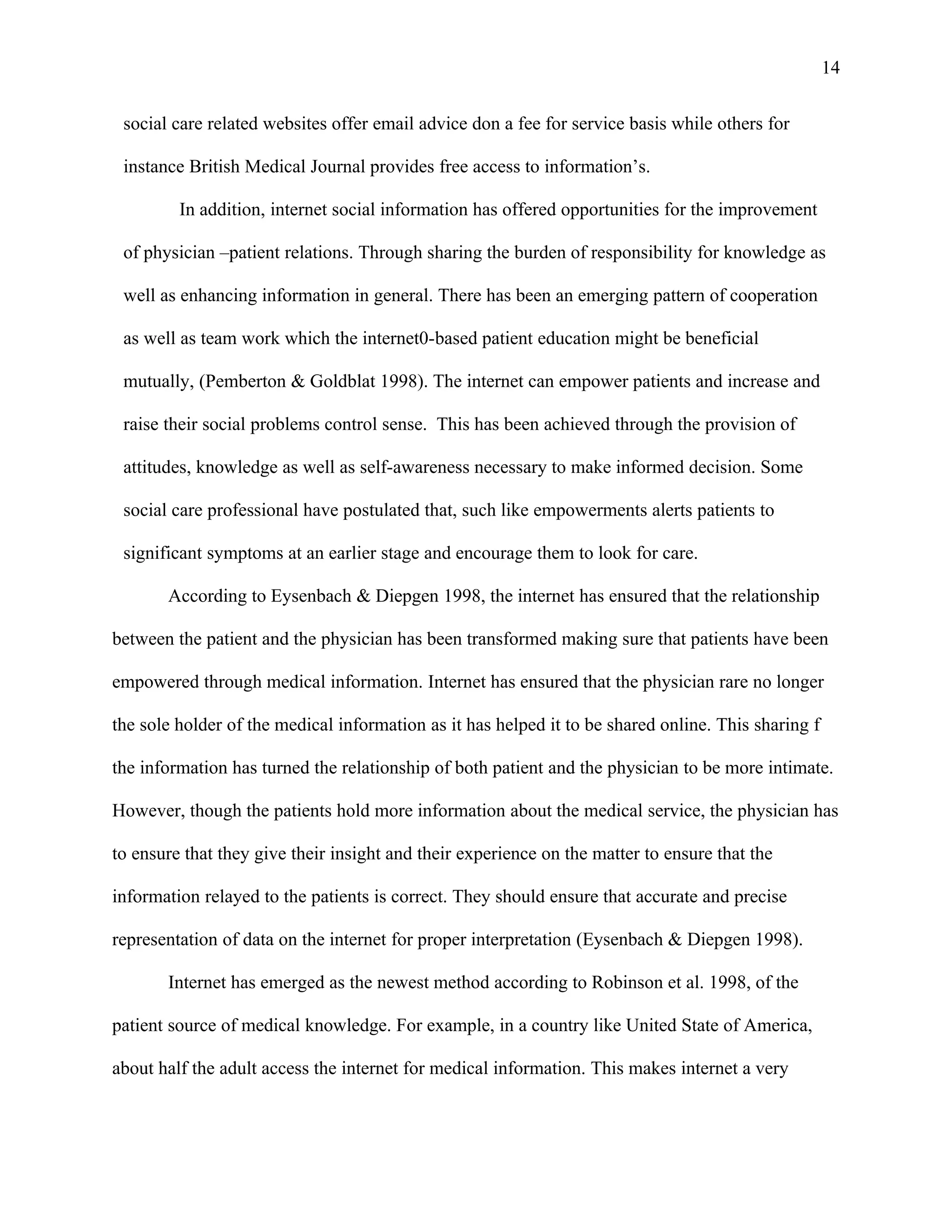 14

 social care related websites offer email advice don a fee for service basis while others for

 instance British Medical Journal provides free access to information’s.

         In addition, internet social information has offered opportunities for the improvement

 of physician –patient relations. Through sharing the burden of responsibility for knowledge as

 well as enhancing information in general. There has been an emerging pattern of cooperation

 as well as team work which the internet0-based patient education might be beneficial

 mutually, (Pemberton & Goldblat 1998). The internet can empower patients and increase and

 raise their social problems control sense. This has been achieved through the provision of

 attitudes, knowledge as well as self-awareness necessary to make informed decision. Some

 social care professional have postulated that, such like empowerments alerts patients to

 significant symptoms at an earlier stage and encourage them to look for care.

       According to Eysenbach & Diepgen 1998, the internet has ensured that the relationship

between the patient and the physician has been transformed making sure that patients have been

empowered through medical information. Internet has ensured that the physician rare no longer

the sole holder of the medical information as it has helped it to be shared online. This sharing f

the information has turned the relationship of both patient and the physician to be more intimate.

However, though the patients hold more information about the medical service, the physician has

to ensure that they give their insight and their experience on the matter to ensure that the

information relayed to the patients is correct. They should ensure that accurate and precise

representation of data on the internet for proper interpretation (Eysenbach & Diepgen 1998).

       Internet has emerged as the newest method according to Robinson et al. 1998, of the

patient source of medical knowledge. For example, in a country like United State of America,

about half the adult access the internet for medical information. This makes internet a very
 