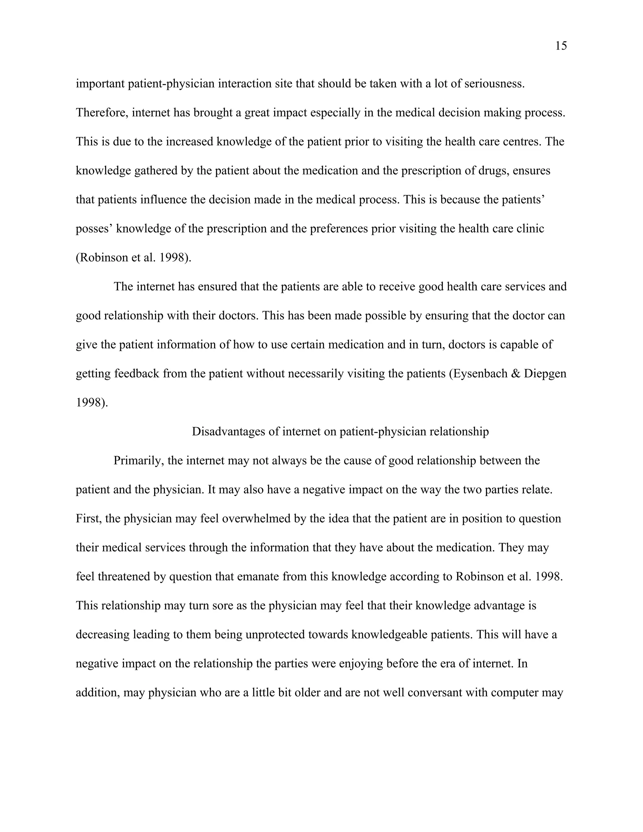 15

important patient-physician interaction site that should be taken with a lot of seriousness.

Therefore, internet has brought a great impact especially in the medical decision making process.

This is due to the increased knowledge of the patient prior to visiting the health care centres. The

knowledge gathered by the patient about the medication and the prescription of drugs, ensures

that patients influence the decision made in the medical process. This is because the patients’

posses’ knowledge of the prescription and the preferences prior visiting the health care clinic

(Robinson et al. 1998).

         The internet has ensured that the patients are able to receive good health care services and

good relationship with their doctors. This has been made possible by ensuring that the doctor can

give the patient information of how to use certain medication and in turn, doctors is capable of

getting feedback from the patient without necessarily visiting the patients (Eysenbach & Diepgen

1998).

                          Disadvantages of internet on patient-physician relationship

         Primarily, the internet may not always be the cause of good relationship between the

patient and the physician. It may also have a negative impact on the way the two parties relate.

First, the physician may feel overwhelmed by the idea that the patient are in position to question

their medical services through the information that they have about the medication. They may

feel threatened by question that emanate from this knowledge according to Robinson et al. 1998.

This relationship may turn sore as the physician may feel that their knowledge advantage is

decreasing leading to them being unprotected towards knowledgeable patients. This will have a

negative impact on the relationship the parties were enjoying before the era of internet. In

addition, may physician who are a little bit older and are not well conversant with computer may
 