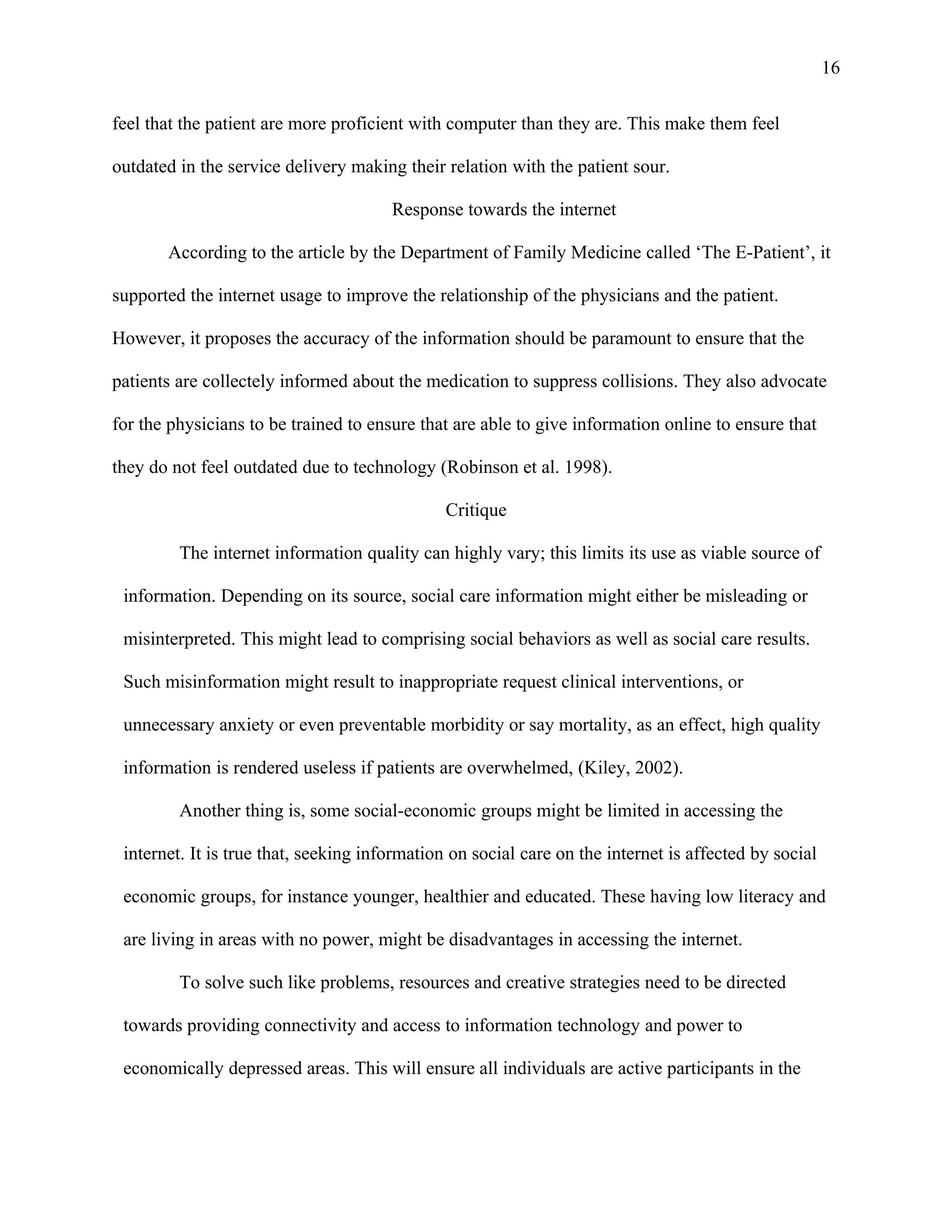16

feel that the patient are more proficient with computer than they are. This make them feel

outdated in the service delivery making their relation with the patient sour.

                                       Response towards the internet

       According to the article by the Department of Family Medicine called ‘The E-Patient’, it

supported the internet usage to improve the relationship of the physicians and the patient.

However, it proposes the accuracy of the information should be paramount to ensure that the

patients are collectely informed about the medication to suppress collisions. They also advocate

for the physicians to be trained to ensure that are able to give information online to ensure that

they do not feel outdated due to technology (Robinson et al. 1998).

                                               Critique

         The internet information quality can highly vary; this limits its use as viable source of

 information. Depending on its source, social care information might either be misleading or

 misinterpreted. This might lead to comprising social behaviors as well as social care results.

 Such misinformation might result to inappropriate request clinical interventions, or

 unnecessary anxiety or even preventable morbidity or say mortality, as an effect, high quality

 information is rendered useless if patients are overwhelmed, (Kiley, 2002).

         Another thing is, some social-economic groups might be limited in accessing the

 internet. It is true that, seeking information on social care on the internet is affected by social

 economic groups, for instance younger, healthier and educated. These having low literacy and

 are living in areas with no power, might be disadvantages in accessing the internet.

         To solve such like problems, resources and creative strategies need to be directed

 towards providing connectivity and access to information technology and power to

 economically depressed areas. This will ensure all individuals are active participants in the
 