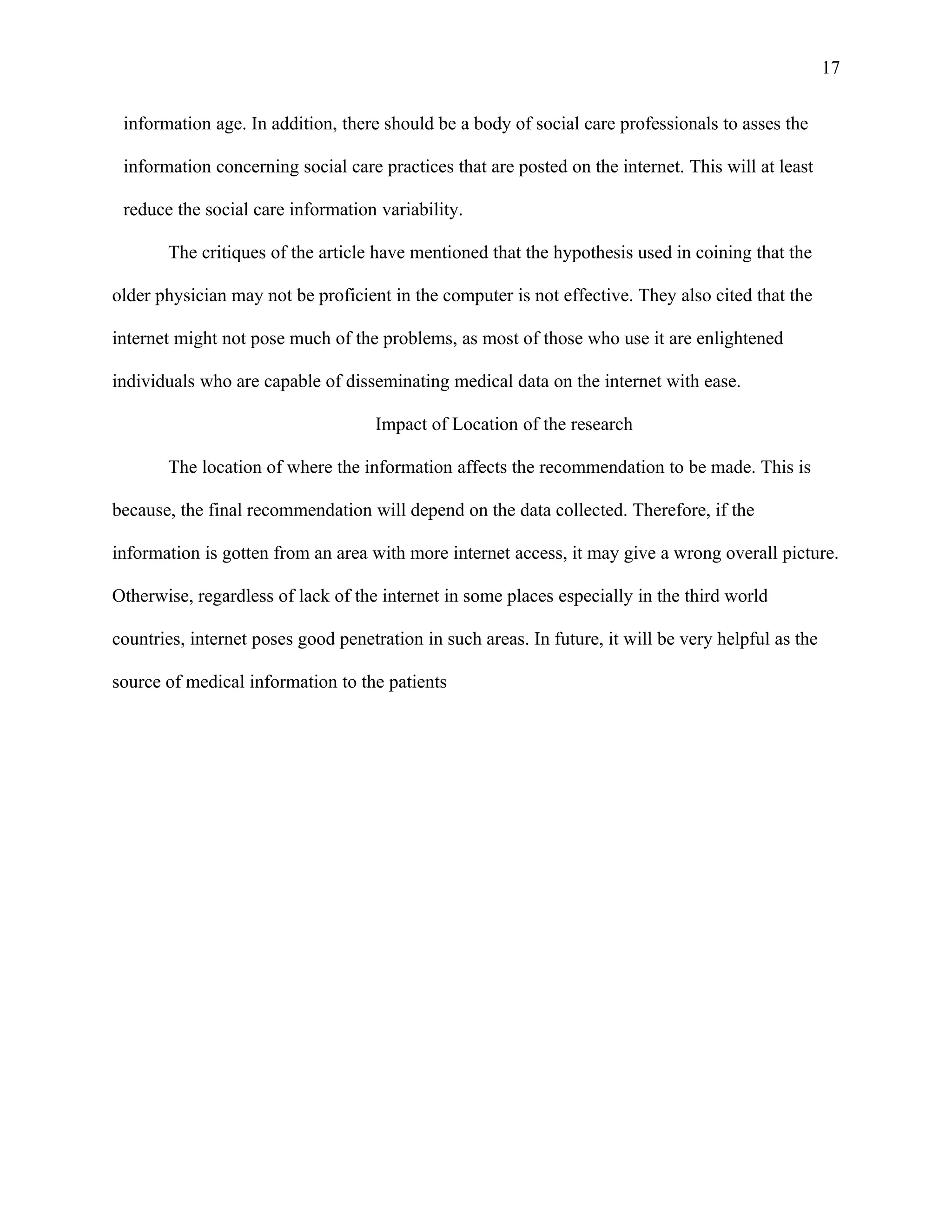 17

 information age. In addition, there should be a body of social care professionals to asses the

 information concerning social care practices that are posted on the internet. This will at least

 reduce the social care information variability.

       The critiques of the article have mentioned that the hypothesis used in coining that the

older physician may not be proficient in the computer is not effective. They also cited that the

internet might not pose much of the problems, as most of those who use it are enlightened

individuals who are capable of disseminating medical data on the internet with ease.

                                    Impact of Location of the research

       The location of where the information affects the recommendation to be made. This is

because, the final recommendation will depend on the data collected. Therefore, if the

information is gotten from an area with more internet access, it may give a wrong overall picture.

Otherwise, regardless of lack of the internet in some places especially in the third world

countries, internet poses good penetration in such areas. In future, it will be very helpful as the

source of medical information to the patients
 