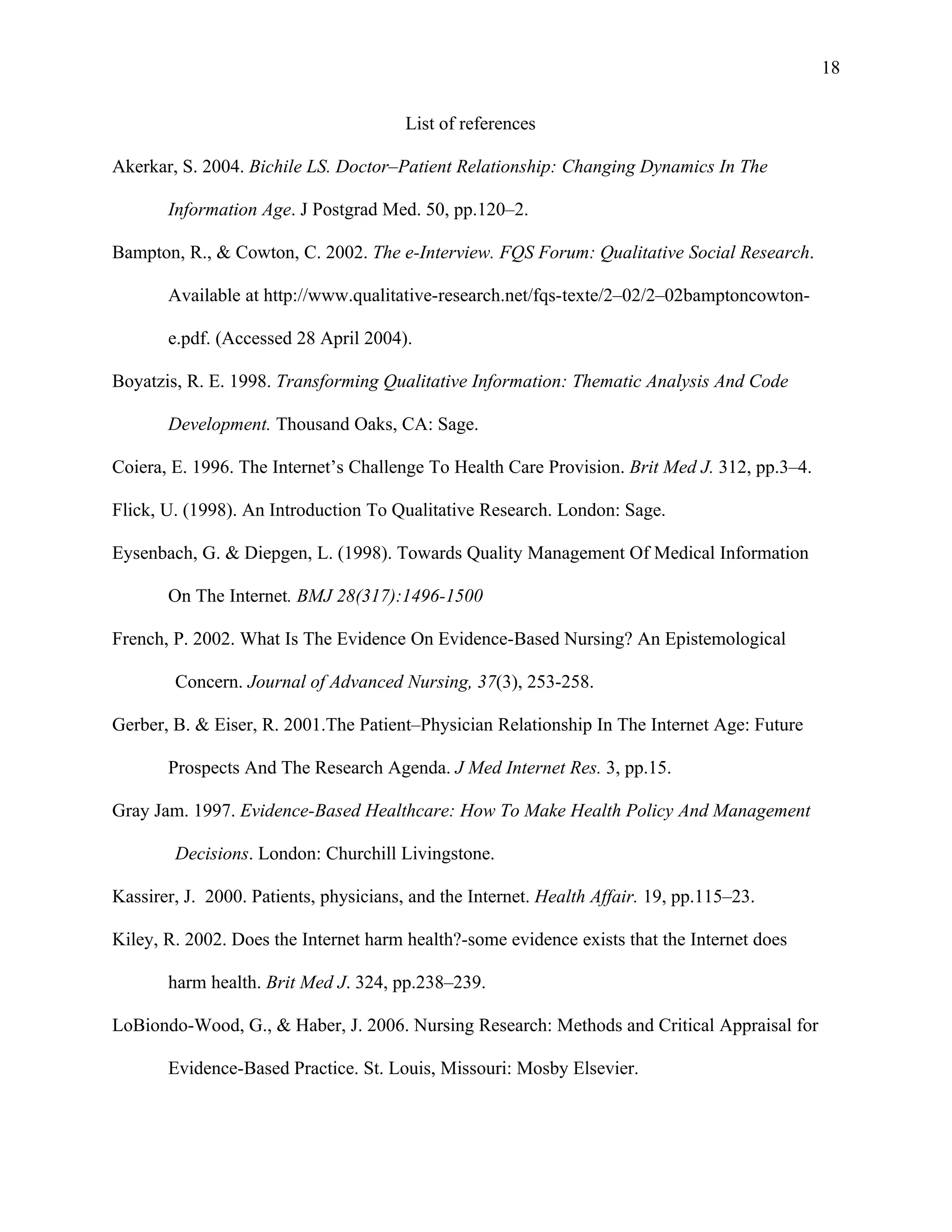 18

                                        List of references

Akerkar, S. 2004. Bichile LS. Doctor–Patient Relationship: Changing Dynamics In The

       Information Age. J Postgrad Med. 50, pp.120–2.

Bampton, R., & Cowton, C. 2002. The e-Interview. FQS Forum: Qualitative Social Research.

       Available at http://www.qualitative-research.net/fqs-texte/2–02/2–02bamptoncowton-

       e.pdf. (Accessed 28 April 2004).

Boyatzis, R. E. 1998. Transforming Qualitative Information: Thematic Analysis And Code

       Development. Thousand Oaks, CA: Sage.

Coiera, E. 1996. The Internet’s Challenge To Health Care Provision. Brit Med J. 312, pp.3–4.

Flick, U. (1998). An Introduction To Qualitative Research. London: Sage.

Eysenbach, G. & Diepgen, L. (1998). Towards Quality Management Of Medical Information

       On The Internet. BMJ 28(317):1496-1500

French, P. 2002. What Is The Evidence On Evidence-Based Nursing? An Epistemological

        Concern. Journal of Advanced Nursing, 37(3), 253-258.

Gerber, B. & Eiser, R. 2001.The Patient–Physician Relationship In The Internet Age: Future

       Prospects And The Research Agenda. J Med Internet Res. 3, pp.15.

Gray Jam. 1997. Evidence-Based Healthcare: How To Make Health Policy And Management

        Decisions. London: Churchill Livingstone.

Kassirer, J. 2000. Patients, physicians, and the Internet. Health Affair. 19, pp.115–23.

Kiley, R. 2002. Does the Internet harm health?-some evidence exists that the Internet does

       harm health. Brit Med J. 324, pp.238–239.

LoBiondo-Wood, G., & Haber, J. 2006. Nursing Research: Methods and Critical Appraisal for

       Evidence-Based Practice. St. Louis, Missouri: Mosby Elsevier.
 