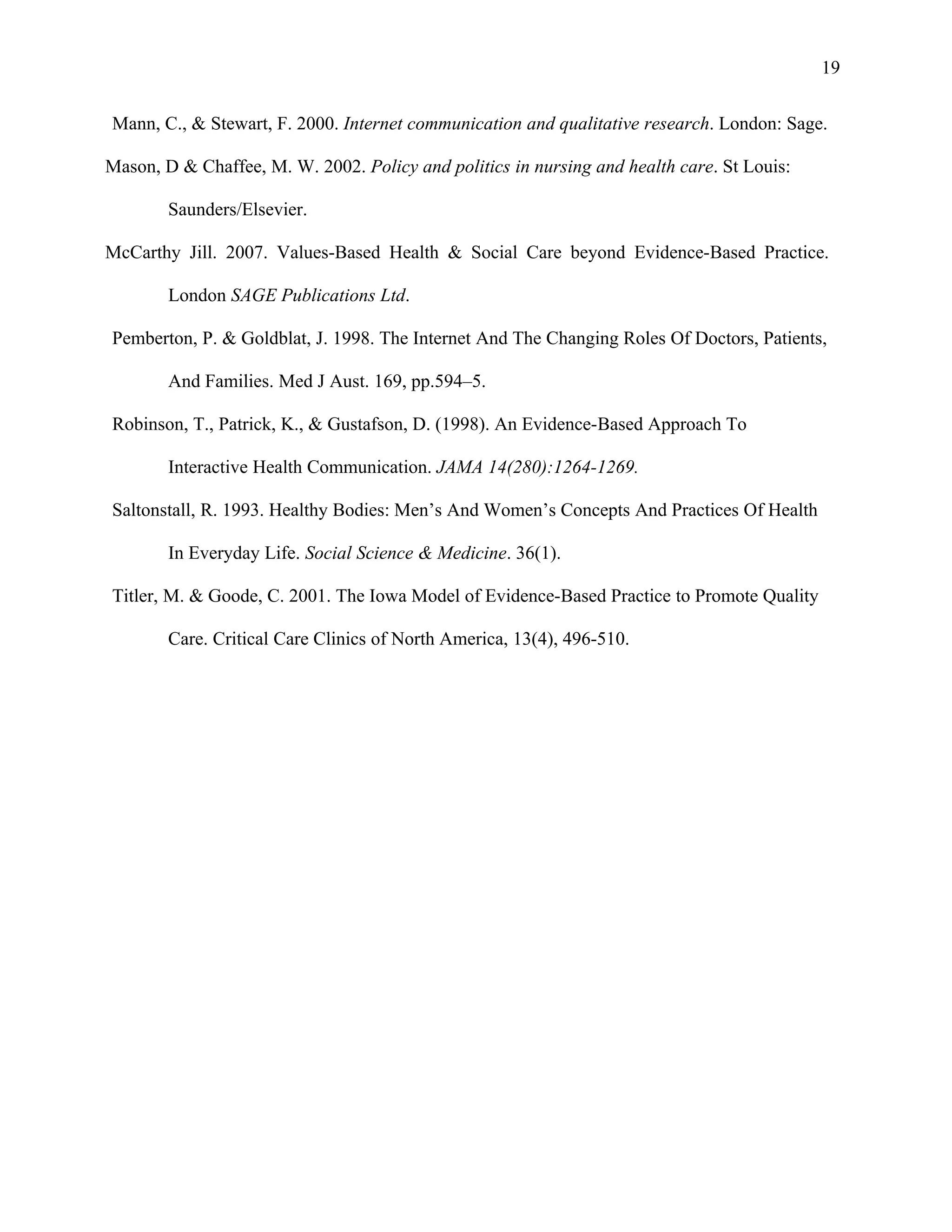 19

Mann, C., & Stewart, F. 2000. Internet communication and qualitative research. London: Sage.

Mason, D & Chaffee, M. W. 2002. Policy and politics in nursing and health care. St Louis:

        Saunders/Elsevier.

McCarthy Jill. 2007. Values-Based Health & Social Care beyond Evidence-Based Practice.

        London SAGE Publications Ltd.

Pemberton, P. & Goldblat, J. 1998. The Internet And The Changing Roles Of Doctors, Patients,

        And Families. Med J Aust. 169, pp.594–5.

Robinson, T., Patrick, K., & Gustafson, D. (1998). An Evidence-Based Approach To

        Interactive Health Communication. JAMA 14(280):1264-1269.

Saltonstall, R. 1993. Healthy Bodies: Men’s And Women’s Concepts And Practices Of Health

        In Everyday Life. Social Science & Medicine. 36(1).

Titler, M. & Goode, C. 2001. The Iowa Model of Evidence-Based Practice to Promote Quality

        Care. Critical Care Clinics of North America, 13(4), 496-510.
 