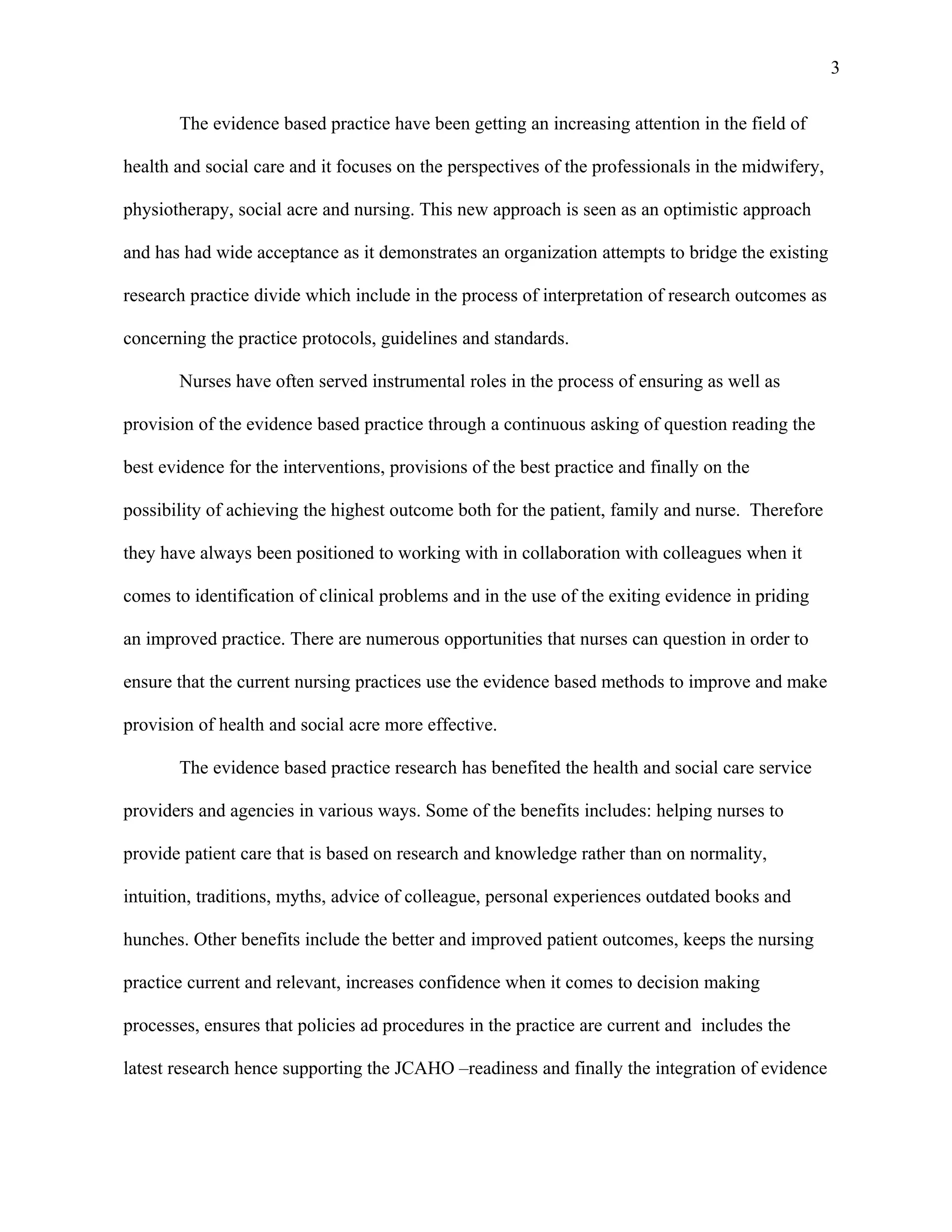3

       The evidence based practice have been getting an increasing attention in the field of

health and social care and it focuses on the perspectives of the professionals in the midwifery,

physiotherapy, social acre and nursing. This new approach is seen as an optimistic approach

and has had wide acceptance as it demonstrates an organization attempts to bridge the existing

research practice divide which include in the process of interpretation of research outcomes as

concerning the practice protocols, guidelines and standards.

       Nurses have often served instrumental roles in the process of ensuring as well as

provision of the evidence based practice through a continuous asking of question reading the

best evidence for the interventions, provisions of the best practice and finally on the

possibility of achieving the highest outcome both for the patient, family and nurse. Therefore

they have always been positioned to working with in collaboration with colleagues when it

comes to identification of clinical problems and in the use of the exiting evidence in priding

an improved practice. There are numerous opportunities that nurses can question in order to

ensure that the current nursing practices use the evidence based methods to improve and make

provision of health and social acre more effective.

       The evidence based practice research has benefited the health and social care service

providers and agencies in various ways. Some of the benefits includes: helping nurses to

provide patient care that is based on research and knowledge rather than on normality,

intuition, traditions, myths, advice of colleague, personal experiences outdated books and

hunches. Other benefits include the better and improved patient outcomes, keeps the nursing

practice current and relevant, increases confidence when it comes to decision making

processes, ensures that policies ad procedures in the practice are current and includes the

latest research hence supporting the JCAHO –readiness and finally the integration of evidence
 
