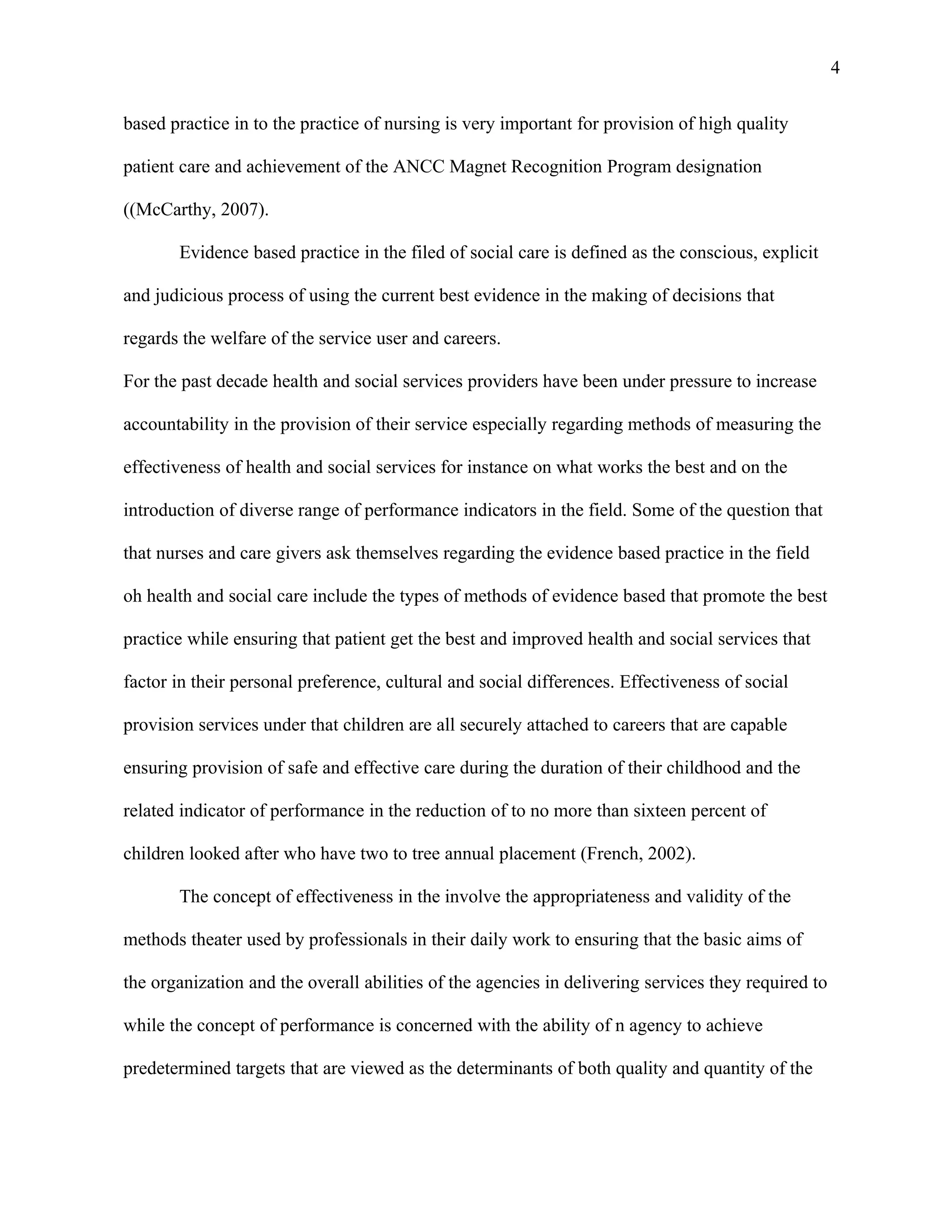 4

based practice in to the practice of nursing is very important for provision of high quality

patient care and achievement of the ANCC Magnet Recognition Program designation

((McCarthy, 2007).

       Evidence based practice in the filed of social care is defined as the conscious, explicit

and judicious process of using the current best evidence in the making of decisions that

regards the welfare of the service user and careers.

For the past decade health and social services providers have been under pressure to increase

accountability in the provision of their service especially regarding methods of measuring the

effectiveness of health and social services for instance on what works the best and on the

introduction of diverse range of performance indicators in the field. Some of the question that

that nurses and care givers ask themselves regarding the evidence based practice in the field

oh health and social care include the types of methods of evidence based that promote the best

practice while ensuring that patient get the best and improved health and social services that

factor in their personal preference, cultural and social differences. Effectiveness of social

provision services under that children are all securely attached to careers that are capable

ensuring provision of safe and effective care during the duration of their childhood and the

related indicator of performance in the reduction of to no more than sixteen percent of

children looked after who have two to tree annual placement (French, 2002).

       The concept of effectiveness in the involve the appropriateness and validity of the

methods theater used by professionals in their daily work to ensuring that the basic aims of

the organization and the overall abilities of the agencies in delivering services they required to

while the concept of performance is concerned with the ability of n agency to achieve

predetermined targets that are viewed as the determinants of both quality and quantity of the
 