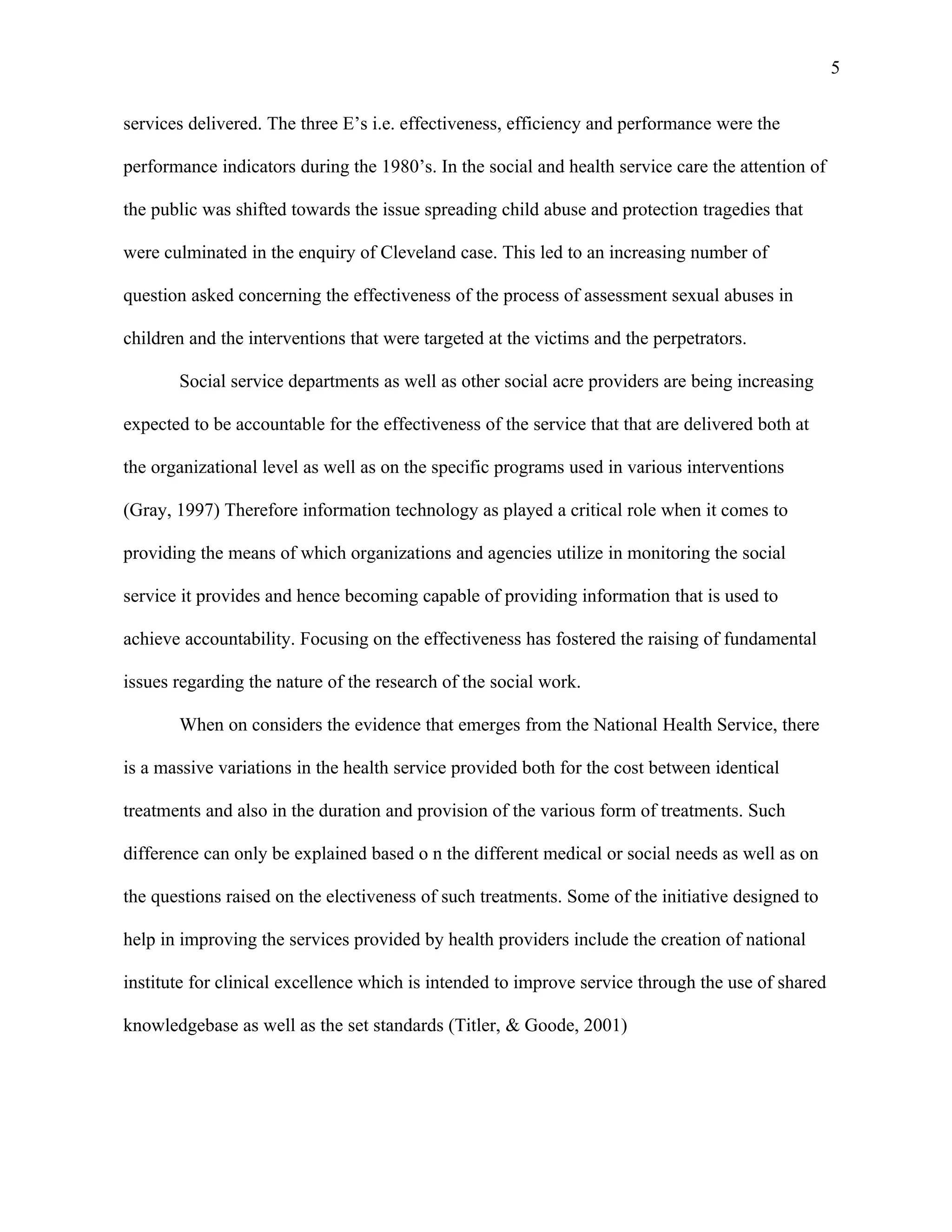 5

services delivered. The three E’s i.e. effectiveness, efficiency and performance were the

performance indicators during the 1980’s. In the social and health service care the attention of

the public was shifted towards the issue spreading child abuse and protection tragedies that

were culminated in the enquiry of Cleveland case. This led to an increasing number of

question asked concerning the effectiveness of the process of assessment sexual abuses in

children and the interventions that were targeted at the victims and the perpetrators.

       Social service departments as well as other social acre providers are being increasing

expected to be accountable for the effectiveness of the service that that are delivered both at

the organizational level as well as on the specific programs used in various interventions

(Gray, 1997) Therefore information technology as played a critical role when it comes to

providing the means of which organizations and agencies utilize in monitoring the social

service it provides and hence becoming capable of providing information that is used to

achieve accountability. Focusing on the effectiveness has fostered the raising of fundamental

issues regarding the nature of the research of the social work.

       When on considers the evidence that emerges from the National Health Service, there

is a massive variations in the health service provided both for the cost between identical

treatments and also in the duration and provision of the various form of treatments. Such

difference can only be explained based o n the different medical or social needs as well as on

the questions raised on the electiveness of such treatments. Some of the initiative designed to

help in improving the services provided by health providers include the creation of national

institute for clinical excellence which is intended to improve service through the use of shared

knowledgebase as well as the set standards (Titler, & Goode, 2001)
 