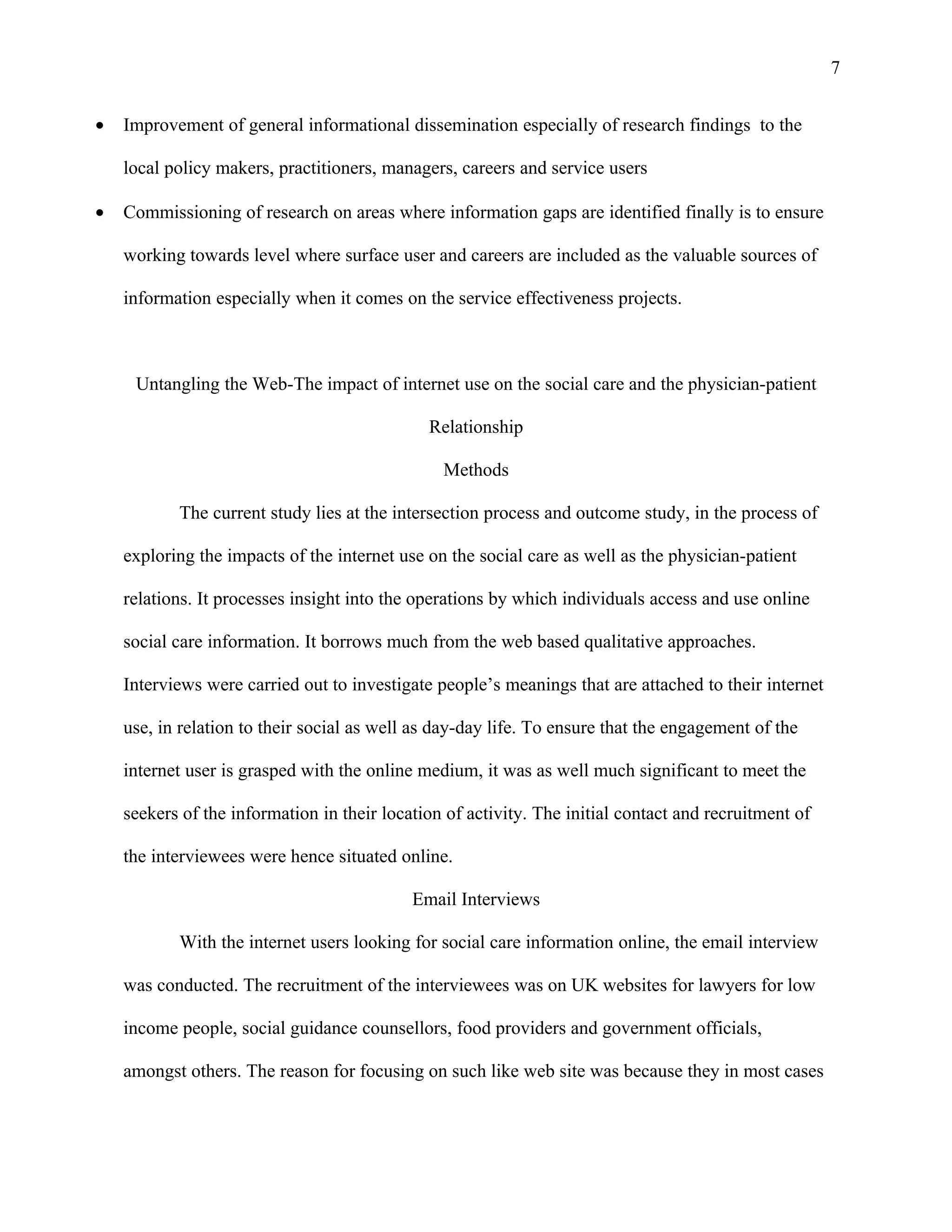 7


•   Improvement of general informational dissemination especially of research findings to the

    local policy makers, practitioners, managers, careers and service users

•   Commissioning of research on areas where information gaps are identified finally is to ensure

    working towards level where surface user and careers are included as the valuable sources of

    information especially when it comes on the service effectiveness projects.



     Untangling the Web-The impact of internet use on the social care and the physician-patient

                                              Relationship

                                                Methods

           The current study lies at the intersection process and outcome study, in the process of

    exploring the impacts of the internet use on the social care as well as the physician-patient

    relations. It processes insight into the operations by which individuals access and use online

    social care information. It borrows much from the web based qualitative approaches.

    Interviews were carried out to investigate people’s meanings that are attached to their internet

    use, in relation to their social as well as day-day life. To ensure that the engagement of the

    internet user is grasped with the online medium, it was as well much significant to meet the

    seekers of the information in their location of activity. The initial contact and recruitment of

    the interviewees were hence situated online.

                                            Email Interviews

           With the internet users looking for social care information online, the email interview

    was conducted. The recruitment of the interviewees was on UK websites for lawyers for low

    income people, social guidance counsellors, food providers and government officials,

    amongst others. The reason for focusing on such like web site was because they in most cases
 