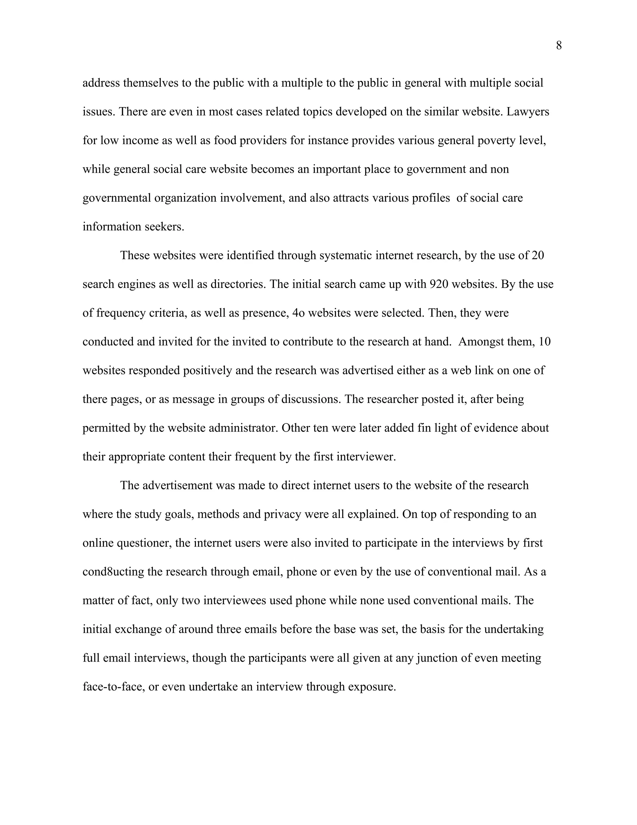 8

address themselves to the public with a multiple to the public in general with multiple social

issues. There are even in most cases related topics developed on the similar website. Lawyers

for low income as well as food providers for instance provides various general poverty level,

while general social care website becomes an important place to government and non

governmental organization involvement, and also attracts various profiles of social care

information seekers.

       These websites were identified through systematic internet research, by the use of 20

search engines as well as directories. The initial search came up with 920 websites. By the use

of frequency criteria, as well as presence, 4o websites were selected. Then, they were

conducted and invited for the invited to contribute to the research at hand. Amongst them, 10

websites responded positively and the research was advertised either as a web link on one of

there pages, or as message in groups of discussions. The researcher posted it, after being

permitted by the website administrator. Other ten were later added fin light of evidence about

their appropriate content their frequent by the first interviewer.

       The advertisement was made to direct internet users to the website of the research

where the study goals, methods and privacy were all explained. On top of responding to an

online questioner, the internet users were also invited to participate in the interviews by first

cond8ucting the research through email, phone or even by the use of conventional mail. As a

matter of fact, only two interviewees used phone while none used conventional mails. The

initial exchange of around three emails before the base was set, the basis for the undertaking

full email interviews, though the participants were all given at any junction of even meeting

face-to-face, or even undertake an interview through exposure.
 