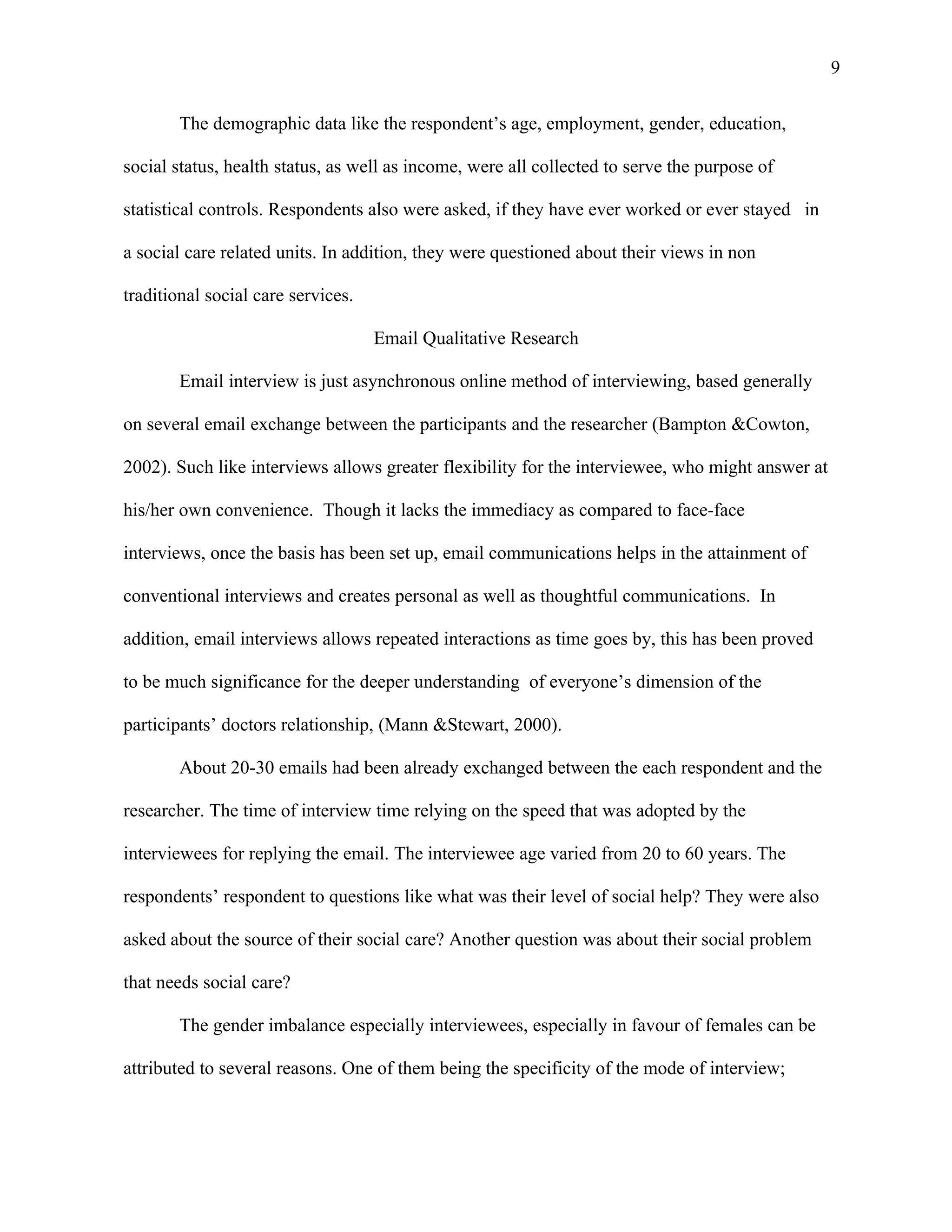 9

        The demographic data like the respondent’s age, employment, gender, education,

social status, health status, as well as income, were all collected to serve the purpose of

statistical controls. Respondents also were asked, if they have ever worked or ever stayed in

a social care related units. In addition, they were questioned about their views in non

traditional social care services.

                                    Email Qualitative Research

        Email interview is just asynchronous online method of interviewing, based generally

on several email exchange between the participants and the researcher (Bampton &Cowton,

2002). Such like interviews allows greater flexibility for the interviewee, who might answer at

his/her own convenience. Though it lacks the immediacy as compared to face-face

interviews, once the basis has been set up, email communications helps in the attainment of

conventional interviews and creates personal as well as thoughtful communications. In

addition, email interviews allows repeated interactions as time goes by, this has been proved

to be much significance for the deeper understanding of everyone’s dimension of the

participants’ doctors relationship, (Mann &Stewart, 2000).

        About 20-30 emails had been already exchanged between the each respondent and the

researcher. The time of interview time relying on the speed that was adopted by the

interviewees for replying the email. The interviewee age varied from 20 to 60 years. The

respondents’ respondent to questions like what was their level of social help? They were also

asked about the source of their social care? Another question was about their social problem

that needs social care?

        The gender imbalance especially interviewees, especially in favour of females can be

attributed to several reasons. One of them being the specificity of the mode of interview;
 