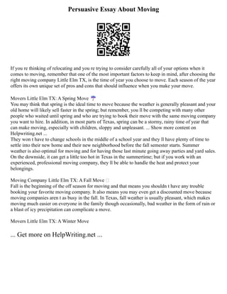 Persuasive Essay About Moving
If you re thinking of relocating and you re trying to consider carefully all of your options when it
comes to moving, remember that one of the most important factors to keep in mind, after choosing the
right moving company Little Elm TX, is the time of year you choose to move. Each season of the year
offers its own unique set of pros and cons that should influence when you make your move.
Movers Little Elm TX: A Spring Move ☔
You may think that spring is the ideal time to move because the weather is generally pleasant and your
old home will likely sell faster in the spring; but remember, you ll be competing with many other
people who waited until spring and who are trying to book their move with the same moving company
you want to hire. In addition, in most parts of Texas, spring can be a stormy, rainy time of year that
can make moving, especially with children, sloppy and unpleasant. ... Show more content on
Helpwriting.net ...
They won t have to change schools in the middle of a school year and they ll have plenty of time to
settle into their new home and their new neighborhood before the fall semester starts. Summer
weather is also optimal for moving and for having those last minute going away parties and yard sales.
On the downside, it can get a little too hot in Texas in the summertime; but if you work with an
experienced, professional moving company, they ll be able to handle the heat and protect your
belongings.
Moving Company Little Elm TX: A Fall Move 
Fall is the beginning of the off season for moving and that means you shouldn t have any trouble
booking your favorite moving company. It also means you may even get a discounted move because
moving companies aren t as busy in the fall. In Texas, fall weather is usually pleasant, which makes
moving much easier on everyone in the family though occasionally, bad weather in the form of rain or
a blast of icy precipitation can complicate a move.
Movers Little Elm TX: A Winter Move
... Get more on HelpWriting.net ...
 